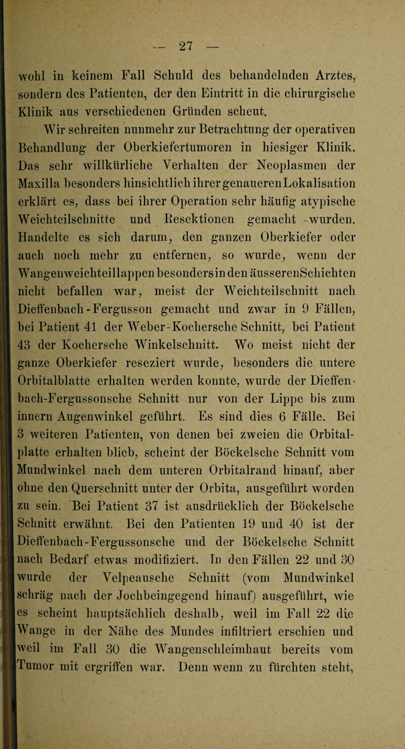 wohl in keinem Fall Schuld des behandelnden Arztes, sondern des Patienten, der den Eintritt in die chirurgische Klinik aus verschiedenen Gründen scheut. Wir schreiten nunmehr zur Betrachtung der operativen Behandlung der Oberkiefertumoren in hiesiger Klinik. Das sehr willkürliche Verhalten der Neoplasmen der Maxilla besonders hinsichtlich ihrer genaueren Lokalisation erklärt es, dass bei ihrer Operation sehr häufig atypische Weichteilschnitte und Resektionen gemacht wurden. Handelte es sich darum, den ganzen Oberkiefer oder auch noch mehr zu entfernen, so wurde, wenn der Wangenweichteillappen besondersin den äusserenSchichten nicht befallen war, meist der Weichteilschnitt nach Dieffenbach -Fergusson gemacht und zwar in 9 Fällen, bei Patient 41 der Weber-Kochersche Schnitt, bei Patient 43 der Kochersche Winkelschnitt. Wo meist nicht der ganze Oberkiefer reseziert wurde, besonders die untere Orbitalblatte erhalten werden konnte, wurde der Dieffen- bach-Fergussonsche Schnitt nur von der Lippe bis zum innern Augenwinkel geführt. Es sind dies 6 Fälle. Bei 3 weiteren Patienten, von denen bei zweien die Orbital- platte erhalten blieb, scheint der Böckelsche Schnitt vom Mundwinkel nach dem unteren Orbitalrand hinauf, aber ohne den Querschnitt unter der Orbita, ausgeführt worden zu sein. Bei Patient 37 ist ausdrücklich der Böckelsche Schnitt erwähnt. Bei den Patienten 19 und 40 ist der Dieffenbach-Fergussonsclie und der Böckelsche Schnitt nach Bedarf etwas modifiziert. In den Fällen 22 und 30 wurde der Velpeausche Schnitt (vom Mundwinkel schräg nach der Jochbeingegend hinauf) ausgeführt, wie es scheint hauptsächlich deshalb, weil im Fall 22 die Wange in der Nähe des Mundes infiltriert erschien und weil im Fall 30 die Wangenschleimhaut bereits vom Tumor mit ergriffen war. Denn wenn zu fürchten steht,