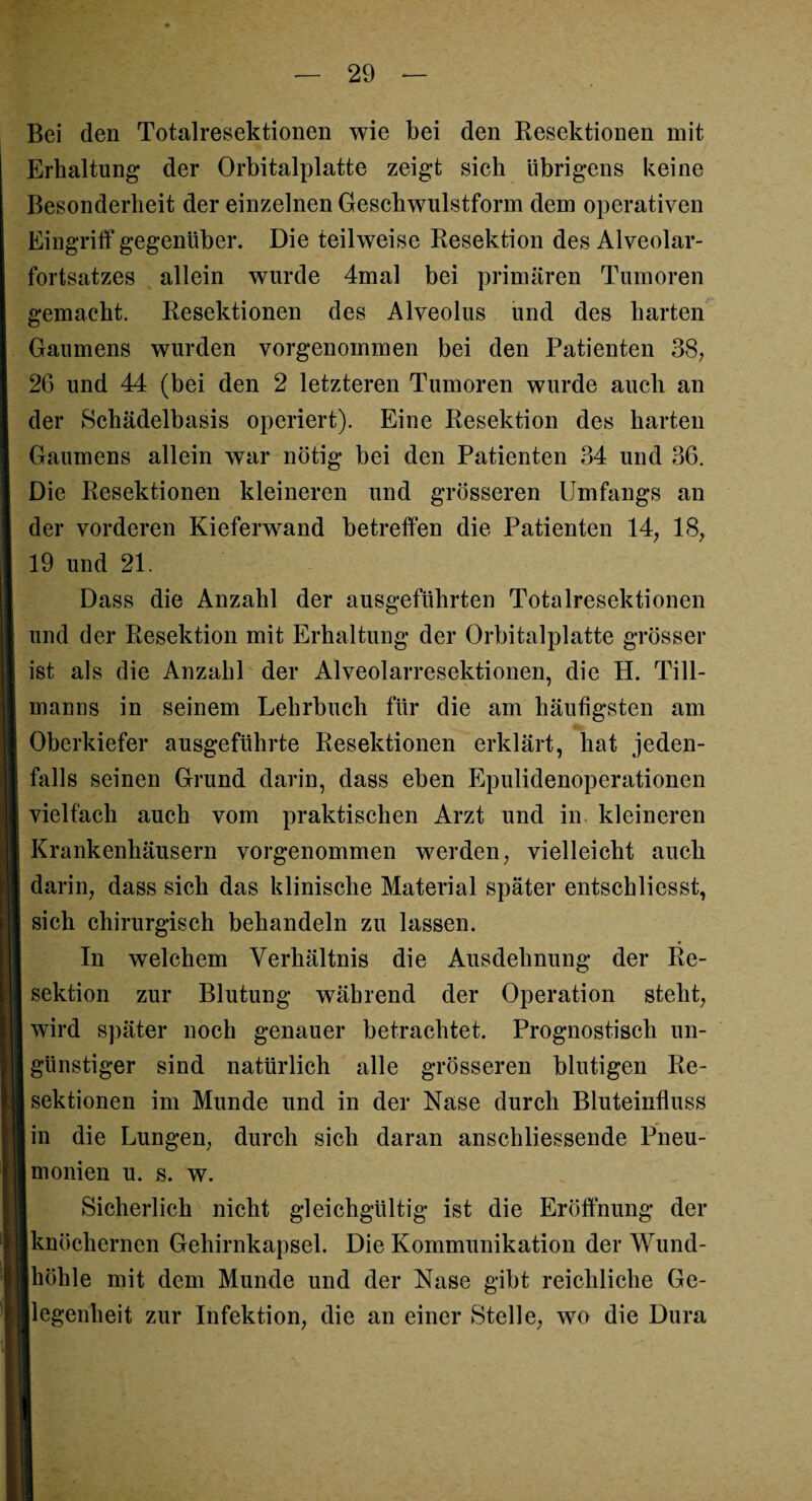 Bei den Totalresektionen wie bei den Resektionen mit Erhaltung der Orbitalplatte zeigt sich übrigens keine Besonderheit der einzelnen Geschwulstform dem operativen Eingriff gegenüber. Die teilweise Resektion des Alveolar¬ fortsatzes allein wurde 4mal bei primären Tumoren gemacht. Resektionen des Alveolus und des harten Gaumens wurden vorgenommen bei den Patienten 38, 2G und 44 (bei den 2 letzteren Tumoren wurde auch an der Schädelbasis operiert). Eine Resektion des harten Gaumens allein war nötig bei den Patienten 34 und 36. Die Resektionen kleineren und grösseren Umfangs an der vorderen Kieferwand betreffen die Patienten 14, 18, 19 und 21. Dass die Anzahl der ausgeführten Totalresektionen und der Resektion mit Erhaltung der Orbitalplatte grösser ist als die Anzahl der Alveolarresektionen, die H. Till¬ manns in seinem Lehrbuch für die am häufigsten am Oberkiefer ausgeführte Resektionen erklärt, hat jeden¬ falls seinen Grund darin, dass eben Epulidenoperationen vielfach auch vom praktischen Arzt und in kleineren Krankenhäusern vorgenommen werden, vielleicht auch darin, dass sich das klinische Material später entschliesst, sich chirurgisch behandeln zu lassen. In welchem Verhältnis die Ausdehnung der Re¬ sektion zur Blutung während der Operation steht, wird später noch genauer betrachtet. Prognostisch un¬ günstiger sind natürlich alle grösseren blutigen Re¬ sektionen im Munde und in der Nase durch Bluteinfluss in die Lungen, durch sich daran anschliessende Pneu¬ monien u. s. w. Sicherlich nicht gleichgültig ist die Eröffnung der knöchernen Gehirnkapsel. Die Kommunikation der Wund¬ höhle mit dem Munde und der Nase gibt reichliche Ge¬ legenheit zur Infektion, die an einer Stelle, wo die Dura