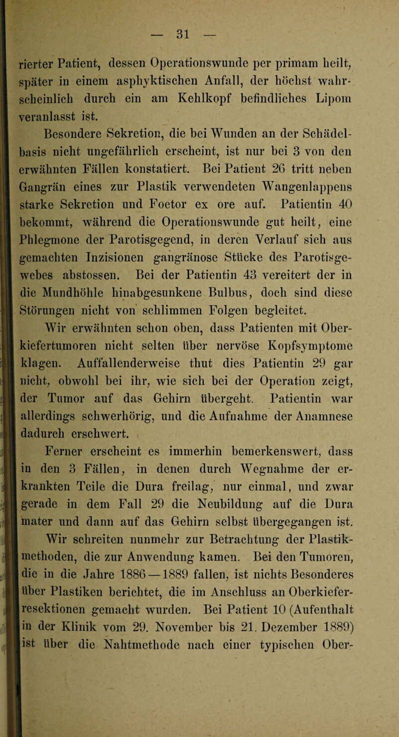 — 31 — rierter Patient, dessen Operationswunde per primam heilt, später in einem aspkyktischen Anfall, der höchst wahr¬ scheinlich durch ein am Kehlkopf befindliches Lipom veranlasst ist. Besondere Sekretion, die bei Wunden an der Schädel¬ basis nicht ungefährlich erscheint, ist nur bei 3 von den erwähnten Fällen konstatiert. Bei Patient 26 tritt neben Gangrän eines zur Plastik verwendeten Wangenlappens starke Sekretion und Foetor ex ore auf. Patientin 40 bekommt, während die Operationswunde gut heilt, eine Phlegmone der Parotisgegend, in deren Verlauf sich aus gemachten Inzisionen gangränöse Stücke des Parotisge- webes abstossen. Bei der Patientin 43 vereitert der in die Mundhöhle hinabgesunkene Bulbus, doch sind diese Störungen nicht von schlimmen Folgen begleitet. Wir erwähnten schon oben, dass Patienten mit Ober¬ kiefertumoren nicht selten über nervöse Kopfsymptome klagen. Auffällenderweise thut dies Patientin 29 gar nicht, obwohl bei ihr, wie sich bei der Operation zeigt, der Tumor auf das Gehirn übergeht. Patientin war allerdings schwerhörig, und die Aufnahme der Anamnese dadurch erschwert. Ferner erscheint es immerhin bemerkenswert, dass in den 3 Fällen, in denen durch Wegnahme der er¬ krankten Teile die Dura freilag, nur einmal, und zwar gerade in dem Fall 29 die Neubildung auf die Dura mater und dann auf das Gehirn selbst übergegangen ist. Wir schreiten nunmehr zur Betrachtung der Plastik¬ methoden, die zur Anwendung kamen. Bei den Tumoren, jdie in die Jahre 1886 —1889 fallen, ist nichts Besonderes über Plastiken berichtet, die im Anschluss an Oberkiefer¬ resektionen gemacht wurden. Bei Patient 10 (Aufenthalt in der Klinik vom 29. November bis 21. Dezember 1889) Iist über die Nahtmethode nach einer typischen Ober-