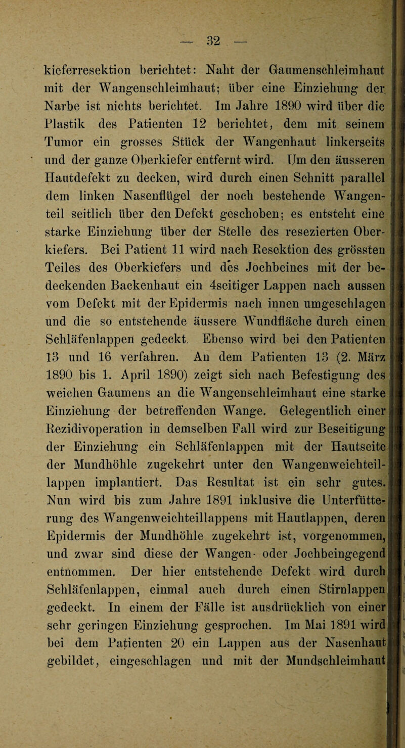 kieferresektion berichtet: Naht der Gaumenschleimhaut mit der Wangenschleimhaut; über eine Einziehung* der Narbe ist nichts berichtet. Im Jahre 1890 wird über die Plastik des Patienten 12 berichtet, dem mit seinem Tumor ein grosses Stück der Wangenhaut linkerseits und der ganze Oberkiefer entfernt wird. Um den äusseren Hautdefekt zu decken, wird durch einen Schnitt parallel dem linken Nasenflügel der noch bestehende Wangen¬ teil seitlich über den Defekt geschoben; es entsteht eine starke Einziehung über der Stelle des resezierten Ober¬ kiefers. Bei Patient 11 wird nach Resektion des grössten Teiles des Oberkiefers und des Jochbeines mit der be¬ deckenden Backenhaut ein 4seitiger Lappen nach aussen vom Defekt mit der Epidermis nach innen umgeschlagen und die so entstehende äussere Wundfläche durch einen Schläfenlappen gedeckt. Ebenso wird bei den Patienten 13 und 16 verfahren. An dem Patienten 13 (2. März 1890 bis 1. April 1890) zeigt sich nach Befestigung des weichen Gaumens an die Wangenschleimhaut eine starke Einziehung der betreffenden Wange. Gelegentlich einer Rezidivoperation in demselben Fall wird zur Beseitigung der Einziehung ein Schläfenlappen mit der Hautseite der Mundhöhle zugekehrt unter den Wangenweichteil¬ lappen implantiert. Das Resultat ist ein sehr gutes. Nun wird bis zum Jahre 1891 inklusive die Unterfütte¬ rung des Wangenweichteillappens mit Hautlappen, deren Epidermis der Mundhöhle zugekehrt ist, vorgenommen, und zwar sind diese der Wangen- oder Jochbeingegend entnommen. Der hier entstehende Defekt wird durch Schläfenlappen, einmal auch durch einen Stirnlappen gedeckt. In einem der Fälle ist ausdrücklich von einer sehr geringen Einziehung gesprochen. Im Mai 1891 wird bei dem Patienten 20 ein Lappen aus der Nasenhaut gebildet, eingeschlagen und mit der Mundschleimhaut