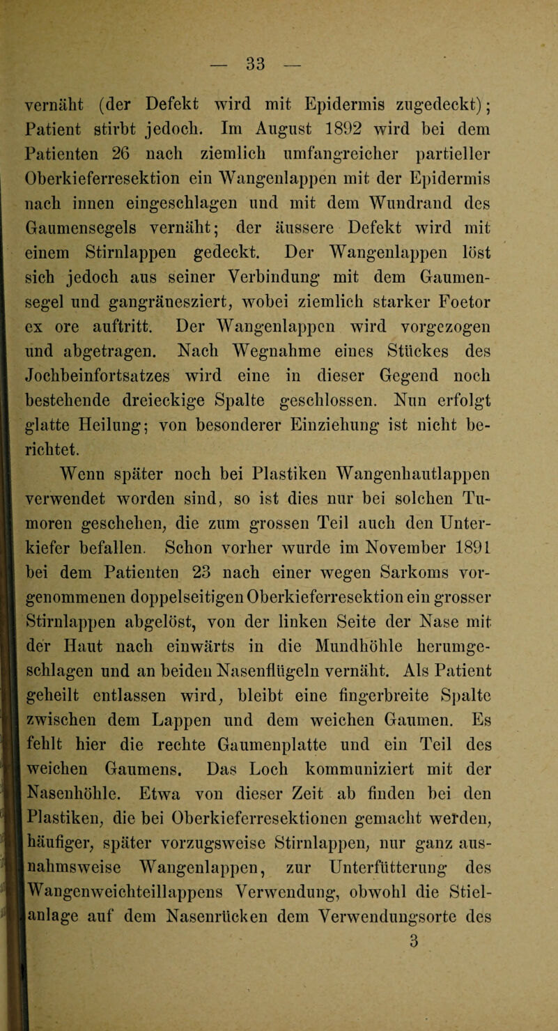 vernäht (der Defekt wird mit Epidermis zugedeckt); Patient stirbt jedoch. Im Anglist 1892 wird bei dem Patienten 26 nach ziemlich umfangreicher partieller Oberkieferresektion ein Wangenlappen mit der Epidermis nach innen eingeschlagen und mit dem Wundrand des Gaumensegels vernäht; der äussere Defekt wird mit einem Stirnlappen gedeckt. Der Wangenlappen löst sich jedoch aus seiner Verbindung mit dem Gaumen¬ segel und gangränesziert, wobei ziemlich starker Foetor ex ore auftritt. Der Wangenlappen wird vorgezogen und abgetragen. Nach Wegnahme eines Stückes des Jochbeinfortsatzes wird eine in dieser Gegend noch bestehende dreieckige Spalte geschlossen. Nun erfolgt glatte Heilung; von besonderer Einziehung ist nicht be¬ richtet. Wenn später noch bei Plastiken Wangenhautlappen verwendet worden sind, so ist dies nur bei solchen Tu¬ moren geschehen, die zum grossen Teil auch den Unter¬ kiefer befallen. Schon vorher wurde im November 1891 bei dem Patienten 23 nach einer wegen Sarkoms vor¬ genommenen doppelseitigen Oberkieferresektion ein grosser Stirnlappen abgelöst, von der linken Seite der Nase mit der Haut nach einwärts in die Mundhöhle herumge¬ schlagen und an beiden Nasenflügeln vernäht. Als Patient geheilt entlassen wird, bleibt eine fingerbreite Spalte zwischen dem Lappen und dem weichen Gaumen. Es fehlt hier die rechte Gaumenplatte und ein Teil des weichen Gaumens. Das Loch kommuniziert mit der Nasenhöhle. Etwa von dieser Zeit ab finden bei den Plastiken, die bei Oberkieferresektionen gemacht werden, häufiger, später vorzugsweise Stirnlappen, nur ganz aus- ;nahmsweise Wangenlappen, zur Unterfütterung des Wangenweichteillappens Verwendung, obwohl die Stiel- [anlage auf dem Nasenrücken dem Verwendungsorte des 3