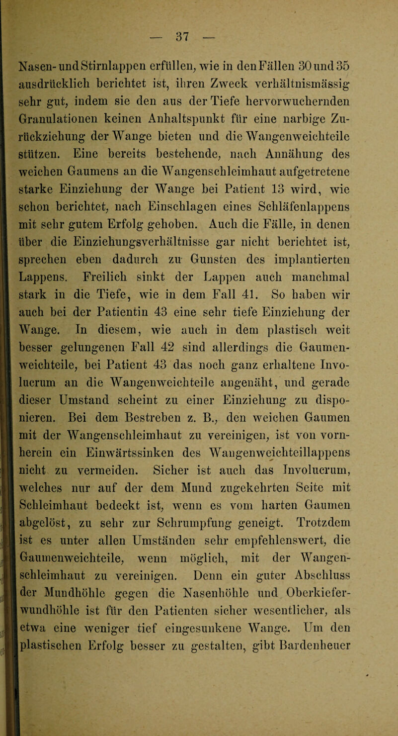 Nasen-und Stirnlappen erfüllen, wie in den Fällen 30 und 35 ausdrücklich berichtet ist, ihren Zweck verhältnismässig sehr gut, indem sie den aus der Tiefe hervorwuchernden Granulationen keinen Anhaltspunkt für eine narbige Zu¬ rückziehung der Wange bieten und die Wangenweichteile stützen. Eine bereits bestehende, nach Annähung des weichen Gaumens an die Wangenschleimhaut aufgetretene starke Einziehung der Wange bei Patient 13 wird, wie schon berichtet, nach Einschlagen eines Schläfenlappens mit sehr gutem Erfolg gehoben. Auch die Fälle, in denen über die Einziehungsverhältnisse gar nicht berichtet ist, sprechen eben dadurch zu Gunsten des implantierten Lappens. Freilich sinkt der Lappen auch manchmal stark in die Tiefe, wie in dem Fall 41. So haben wir auch bei der Patientin 43 eine sehr tiefe Einziehung der Wange. In diesem, wie auch in dem plastisch weit besser gelungenen Fall 42 sind allerdings die Gaumen¬ weichteile, bei Patient 43 das noch ganz erhaltene Invo- lucrum an die Wangenweich teile angenäht, und gerade dieser Umstand scheint zu einer Einziehung zu dispo¬ nieren. Bei dem Bestreben z. B., den weichen Gaumen mit der Wangenschleimhaut zu vereinigen, ist von vorn¬ herein ein Einwärtssinken des Wangenweichteillappens nicht zu vermeiden. Sicher ist auch das Involucrum, welches nur auf der dem Mund zugekehrten Seite mit Schleimhaut bedeckt ist, wenn es vom harten Gaumen abgelöst, zu sehr zur Schrumpfung geneigt. Trotzdem ist es unter allen Umständen sehr empfehlenswert, die Gaumenweichteile, wenn möglich, mit der Wangen¬ schleimhaut zu vereinigen. Denn ein guter Abschluss der Mundhöhle gegen die Nasenhöhle und Oberkiefer¬ wundhöhle ist für den Patienten sicher wesentlicher, als etwa eine weniger tief eingesunkene Wange. Um den jplastischen Erfolg besser zu gestalten, gibt Bardenheuer
