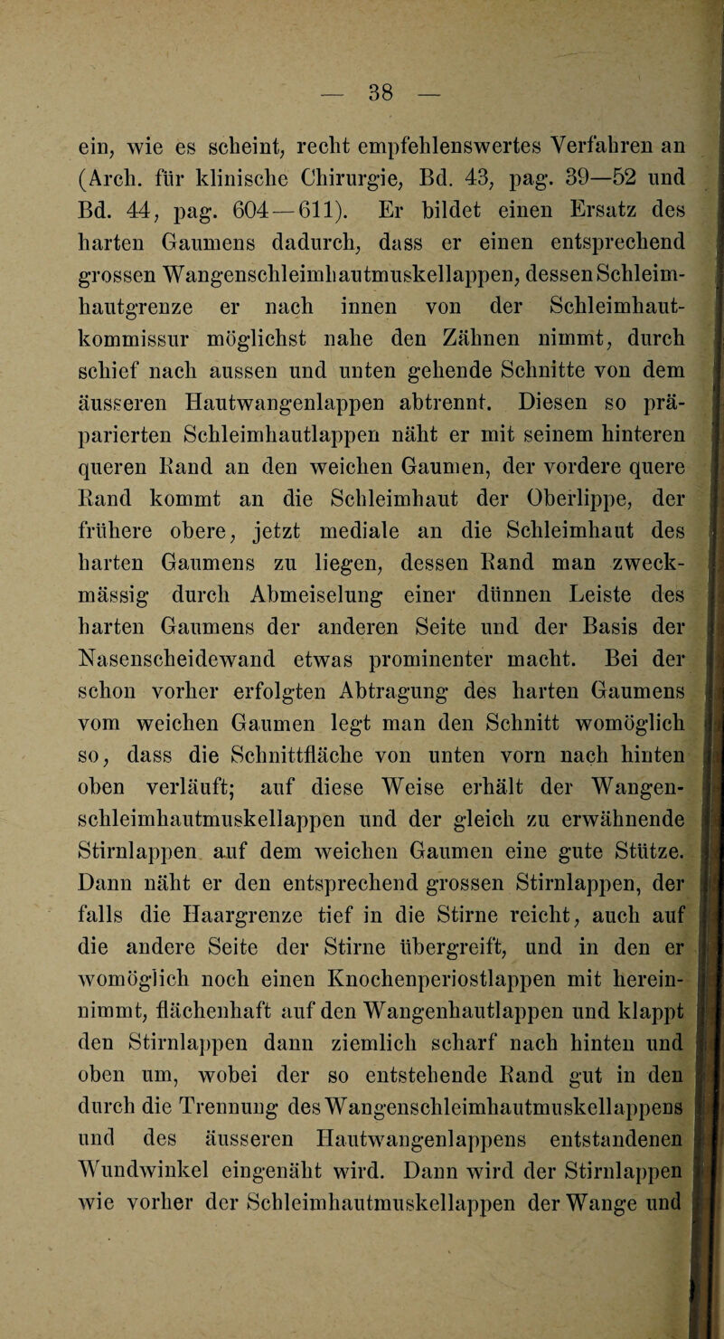 ein, wie es scheint, recht empfehlenswertes Verfahren an (Arch. für klinische Chirurgie, Bd. 43, pag. 39—52 und Bd. 44, pag. 604 — 611). Er bildet einen Ersatz des harten Gaumens dadurch, dass er einen entsprechend grossen Wangenschleimhautmuskellappen, dessen Schleim¬ hautgrenze er nach innen von der Schleimhaut¬ kommissur möglichst nahe den Zähnen nimmt, durch schief nach aussen und unten gehende Schnitte von dem äusseren Hautwangenlappen abtrennt. Diesen so prä¬ parierten Schleimhautlappen näht er mit seinem hinteren queren Rand an den weichen Gaumen, der vordere quere Rand kommt an die Schleimhaut der Oberlippe, der frühere obere, jetzt mediale an die Schleimhaut des harten Gaumens zu liegen, dessen Rand man zweck¬ mässig durch Abmeiselung einer dünnen Leiste des harten Gaumens der anderen Seite und der Basis der Nasenscheidewand etwas prominenter macht. Bei der schon vorher erfolgten Abtragung des harten Gaumens vom weichen Gaumen legt man den Schnitt womöglich ä so, dass die Schnittfläche von unten vorn nach hinten oben verläuft; auf diese Weise erhält der Wangen¬ schleimhautmuskellappen und der gleich zu erwähnende Stirnlappen auf dem weichen Gaumen eine gute Stütze. Dann näht er den entsprechend grossen Stirnlappen, der falls die Haargrenze tief in die Stirne reicht, auch auf die andere Seite der Stirne übergreift, und in den er womöglich noch einen Knochenperiostlappen mit herein¬ nimmt, flächenhaft auf den Wangenhautlappen und klappt den Stirnlappen dann ziemlich scharf nach hinten und oben um, wobei der so entstehende Rand gut in den durch die Trennung des Wangenschleimhautmuskellappens und des äusseren Hautwangenlappens entstandenen Wundwinkel eingenäht wird. Dann wird der Stirnlappen wie vorher der Schleimhautmuskellappen der Wange und .