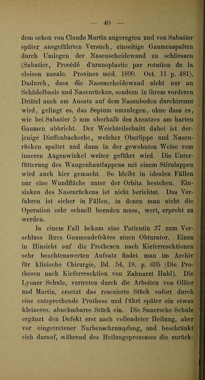 dem schon von Claude Martin angeregten und von Sabatier später ausgeführten Versuch, einseitige Gaumenspalten durch Umlegen der Nasenscheidewand zu schliessen (Sabatier, Procede d’uranoplastic par rotation de la cloison nasale. Province med. 1890. Oct. 11 p. 481). Dadurch, dass die Nasenscheidewand nicht nur an Schädelbasis und Nasenrücken, sondern in ihrem vorderen Drittel auch am Ansatz auf dem Nasenboden durchtrennt wird, gelingt es, das Septum umzulegen, ohne dass es, wie bei Sabatier 5 mm oberhalb des Ansatzes am harten Gaumen abbricht. Der Weichteilschnitt dabei ist der¬ jenige Dieffenbachsche, welcher Oberlippe und Nasen¬ rücken spaltet und dann in der gewohnten Weise vom inneren Augenwinkel weiter geführt wird. Die Unter¬ fütterung des Wangenhautlappens mit einem Stirnlappen wird auch hier gemacht. So bleibt in idealen Fällen nur eine Wundfläche unter der Orbita, bestehen. Ein¬ sinken des Nasenrückens ist nicht berichtet. Das Ver¬ fahren ist sicher in Fällen, in denen man nicht die Operation sehr schnell beenden muss, wert, erprobt zu werden. In einem Fall bekam eine Patientin 37 zum Ver¬ schluss ihres Gaumendefektes einen Obturator. Einen in Hinsicht auf die Prothesen nach Kieferresektionen sehr beachtenswerten Aufsatz findet man im Archiv für klinische Chirurgie, Bd. 54, 18. p. 695 (Die Pro¬ thesen nach Kieferresektion von Zahnarzt Hahl). Die Lyoner Schule, vertreten durch die Arbeiten von Ollier und Martin, ersetzt das resezierte Stück sofort durch eine entsprechende Prothese und führt später ein etwas kleineres, abnehmbares Stück ein. Die Sauersche Schule ergänzt den Defekt erst nach vollendeter Heilung, aber vor eingetretener Narbenschrumpfung, und beschränkt sich darauf, während des Heilungsprozesses die zurück-