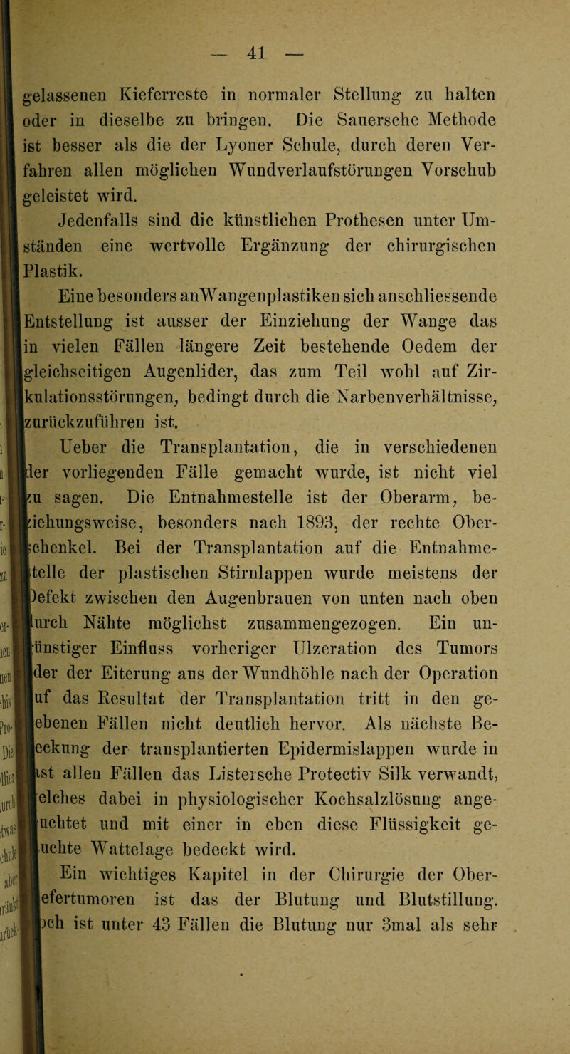 et- m Pro- Di« I 'Ilion it#' tW al nP gelassenen Kieferreste in normaler Stellung* zu halten oder in dieselbe zu bringen. Die Sauerscbe Methode ist besser als die der Lyoner Schule, durch deren Ver¬ fahren allen möglichen Wundverlaufstörungen Vorschub geleistet wird. Jedenfalls sind die künstlichen Prothesen unter Um¬ ständen eine wertvolle Ergänzung der chirurgischen Plastik. Eine besonders anWangenplastiken sich anschliessende Entstellung ist ausser der Einziehung der Wange das [in vielen Fällen längere Zeit bestehende Oedem der (gleichseitigen Augenlider, das zum Teil wohl auf Zir¬ kulationsstörungen, bedingt durch die Narbenverhältnisse, ;urückzuführen ist. Ueber die Transplantation, die in verschiedenen ^ler vorliegenden Fälle gemacht wurde, ist nicht viel ;u sagen. Die Entnahmestelle ist der Oberarm, be- ;iehungsweise, besonders nach 1893, der rechte Ober¬ schenkel. Bei der Transplantation auf die Entnahme- steile der plastischen Stirnlappen wurde meistens der »efekt zwischen den Augenbrauen von unten nach oben Lurch Nähte möglichst zusammengezogen. Ein un¬ günstiger Einfluss vorheriger Ulzeration des Tumors der der Eiterung aus der Wundhöhle nach der Operation uf das Resultat der Transplantation tritt in den ge¬ lebenen Fällen nicht deutlich hervor. Als nächste Be- [eckung der transplantierten Epidermislappen wurde in -st allen Fällen das Listersche Protectiv Silk verwandt, elches dabei in physiologischer Kochsalzlösung ange- uchtet und mit einer in eben diese Flüssigkeit ge¬ buchte Wattelage bedeckt wird. Ein wichtiges Kapitel in der Chirurgie der Ober- jefertumoren ist das der Blutung und Blutstillung, pch ist unter 43 Fällen die Blutung nur 3mal als sehr