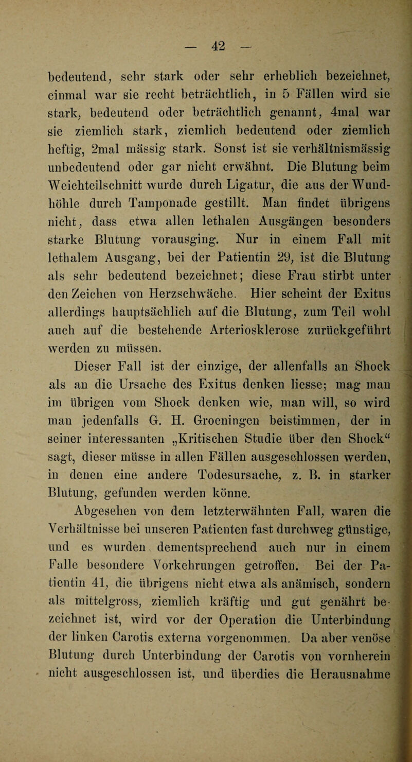 bedeutend, sehr stark oder sehr erheblich bezeichnet, einmal war sie recht beträchtlich, in 5 Fällen wird sie stark, bedeutend oder beträchtlich genannt, 4mal war sie ziemlich stark, ziemlich bedeutend oder ziemlich heftig, 2mal mässig stark. Sonst ist sie verhältnismässig unbedeutend oder gar nicht erwähnt. Die Blutung beim Weichteilschnitt wurde durch Ligatur, die aus der Wund- liöhle durch Tamponade gestillt. Man findet übrigens nicht, dass etwa allen lethalen Ausgängen besonders starke Blutung vorausging. Nur in einem Fall mit lethalem Ausgang, bei der Patientin 29, ist die Blutung als sehr bedeutend bezeichnet; diese Frau stirbt unter den Zeichen von Herzschwäche. Hier scheint der Exitus allerdings hauptsächlich auf die Blutung, zum Teil wohl auch auf die bestehende Arteriosklerose zurückgeführt werden zu müssen. Dieser Fall ist der einzige, der allenfalls an Shock als an die Ursache des Exitus denken Hesse; mag man im übrigen vom Shock denken wie, man will, so wird man jedenfalls G. H. Groeningen beistimmen, der in seiner interessanten „Kritischen Studie über den Shock“ sagt, dieser müsse in allen Fällen ausgeschlossen werden, in denen eine andere Todesursache, z. B. in starker Blutung, gefunden werden könne. Abgesehen von dem letzterwähnten Fall, waren die Verhältnisse bei unseren Patienten fast durchweg günstige, und es wurden dementsprechend auch nur in einem Falle besondere Vorkehrungen getroffen. Bei der Pa¬ tientin 41, die übrigens nicht etwa als anämisch, sondern als mittelgross, ziemlich kräftig und gut genährt be¬ zeichnet ist, wird vor der Operation die Unterbindung der linken Carotis externa vorgenommen. Da aber venöse Blutung durch Unterbindung der Carotis von vornherein nicht ausgeschlossen ist, und überdies die Herausnahme