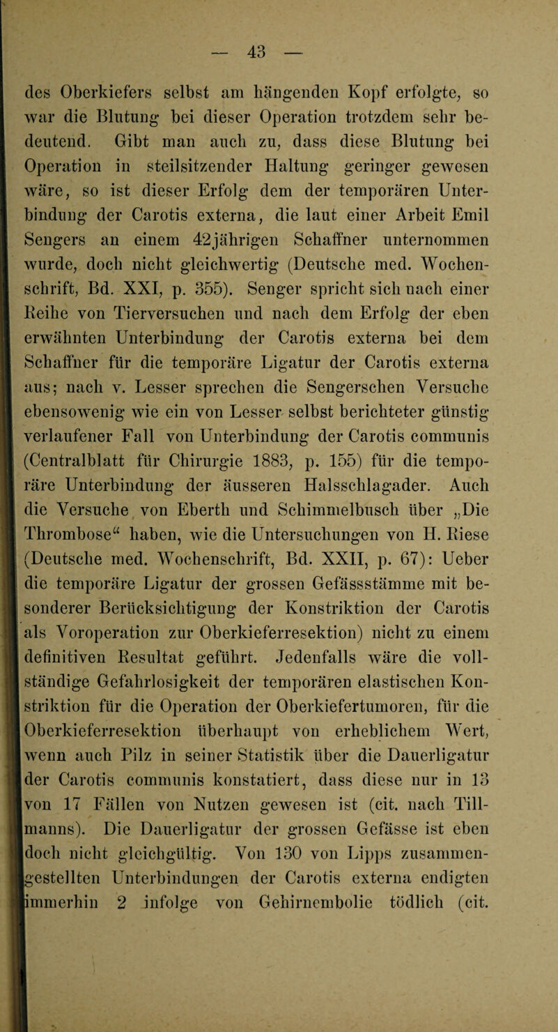 des Oberkiefers selbst am hängenden Kopf erfolgte, so war die Blutung bei dieser Operation trotzdem sehr be¬ deutend. Gibt man auch zu, dass diese Blutung bei Operation in steilsitzender Haltung geringer gewesen wäre, so ist dieser Erfolg dem der temporären Unter¬ bindung der Carotis externa, die laut einer Arbeit Emil Sengers an einem 42jährigen Schaffner unternommen wurde, doch nicht gleichwertig (Deutsche med. Wochen¬ schrift, Bd. XXI, p. 355). Senger spricht sich nach einer Keihe von Tierversuchen und nach dem Erfolg der eben erwähnten Unterbindung der Carotis externa bei dem Schaffner für die temporäre Ligatur der Carotis externa aus; nach v. Lesser sprechen die Sengerschen Versuche ebensowenig wie ein von Lesser selbst berichteter günstig verlaufener Fall von Unterbindung der Carotis communis (Centralblatt für Chirurgie 1883, p. 155) für die tempo¬ räre Unterbindung der äusseren Halsschlagader. Auch die Versuche von Eberth und Schimmelbusch über „Die Thrombose“ haben, wie die Untersuchungen von H. Riese (Deutsche med. Wochenschrift, Bd. XXII, p. 67): Ueber die temporäre Ligatur der grossen Gefässstämme mit be¬ sonderer Berücksichtigung der Konstriktion der Carotis als Voroperation zur Oberkieferresektion) nicht zu einem definitiven Resultat geführt. Jedenfalls wäre die voll¬ ständige Gefahrlosigkeit der temporären elastischen Kon¬ striktion für die Operation der Oberkiefertumoren, für die Oberkieferresektion überhaupt von erheblichem Wert, wenn auch Pilz in seiner Statistik über die Dauerligatur der Carotis communis konstatiert, dass diese nur in 13 Ivon 17 Fällen von Nutzen gewesen ist (cit. nach Till- Imanns). Die Dauerligatur der grossen Gefässe ist eben [doch nicht gleichgültig. Von 130 von Lipps zusammen- Igestellten Unterbindungen der Carotis externa endigten ■immerhin 2 infolge von Gehirnembolie tödlich (cit.