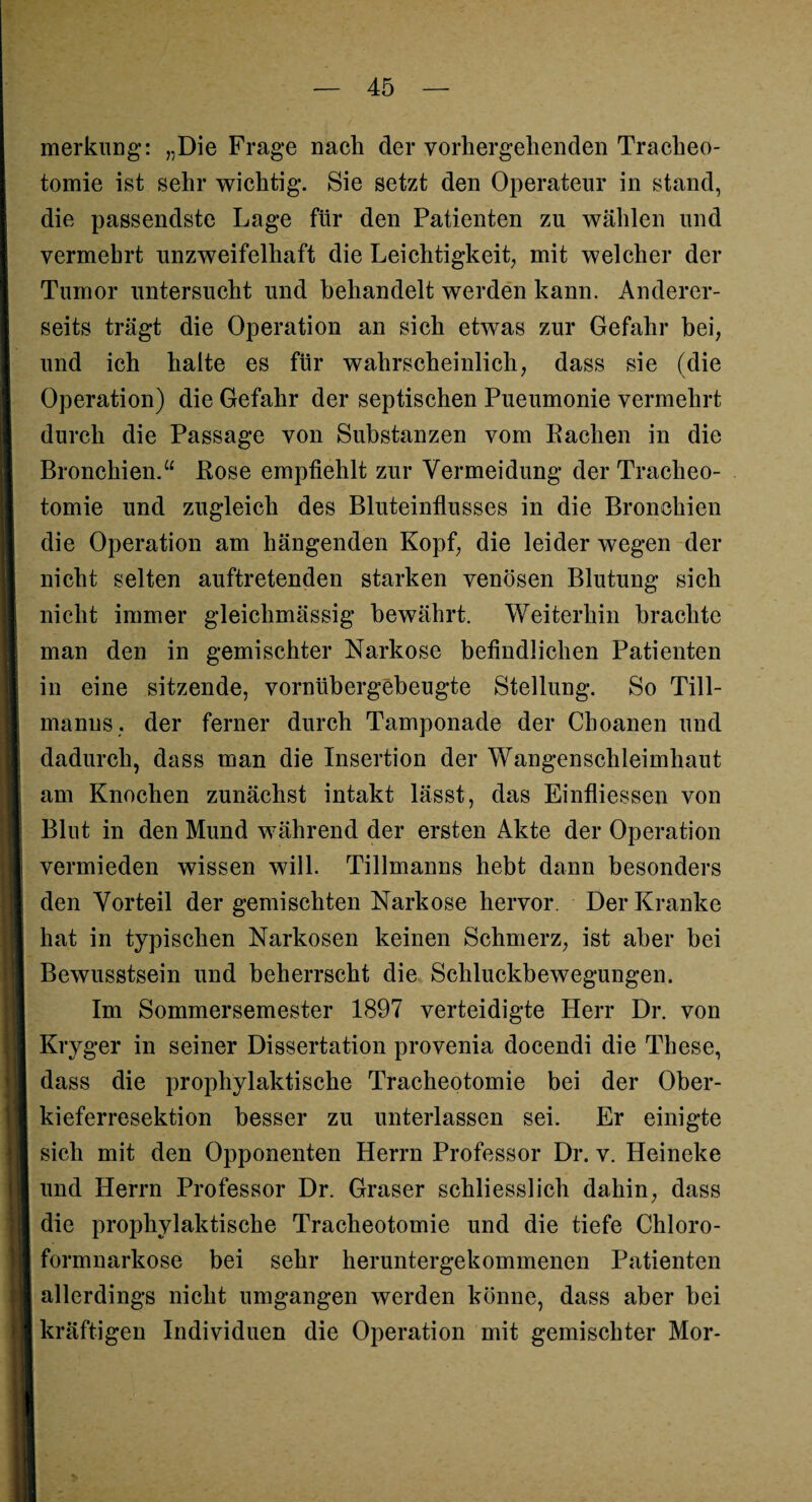 merkung: „Die Frage nach der vorhergehenden Tracheo¬ tomie ist sehr wichtig. Sie setzt den Operateur in stand, die passendste Lage für den Patienten zu wählen und vermehrt unzweifelhaft die Leichtigkeit, mit welcher der Tumor untersucht und behandelt werden kann. Anderer¬ seits trägt die Operation an sich etwas zur Gefahr bei, und ich halte es für wahrscheinlich, dass sie (die Operation) die Gefahr der septischen Pueumonie vermehrt durch die Passage von Substanzen vom Rachen in die Bronchien.“ Rose empfiehlt zur Vermeidung der Tracheo¬ tomie und zugleich des Bluteinflusses in die Bronchien die Operation am hängenden Kopf, die leider wegen der nicht selten auftretenden starken venösen Blutung sich nicht immer gleichmässig bewährt. Weiterhin brachte man den in gemischter Narkose befindlichen Patienten in eine sitzende, vornübergebeugte Stellung. So Till- manus, der ferner durch Tamponade der Choanen und dadurch, dass man die Insertion der Wangenschleimhaut am Knochen zunächst intakt lässt, das Einfliessen von Blut in den Mund während der ersten Akte der Operation vermieden wissen will. Tillmanns hebt dann besonders den Vorteil der gemischten Narkose hervor. Der Kranke hat in typischen Narkosen keinen Schmerz, ist aber bei Bewusstsein und beherrscht die Schluckbewegungen. Im Sommersemester 1897 verteidigte Herr Dr. von Kryger in seiner Dissertation provenia docendi die These, dass die prophylaktische Tracheotomie bei der Ober¬ kieferresektion besser zu unterlassen sei. Er einigte sich mit den Opponenten Herrn Professor Dr. v. Heineke und Herrn Professor Dr. Graser schliesslich dahin, dass die prophylaktische Tracheotomie und die tiefe Chloro¬ formnarkose bei sehr heruntergekommenen Patienten allerdings nicht umgangen werden könne, dass aber bei kräftigen Individuen die Operation mit gemischter Mor-