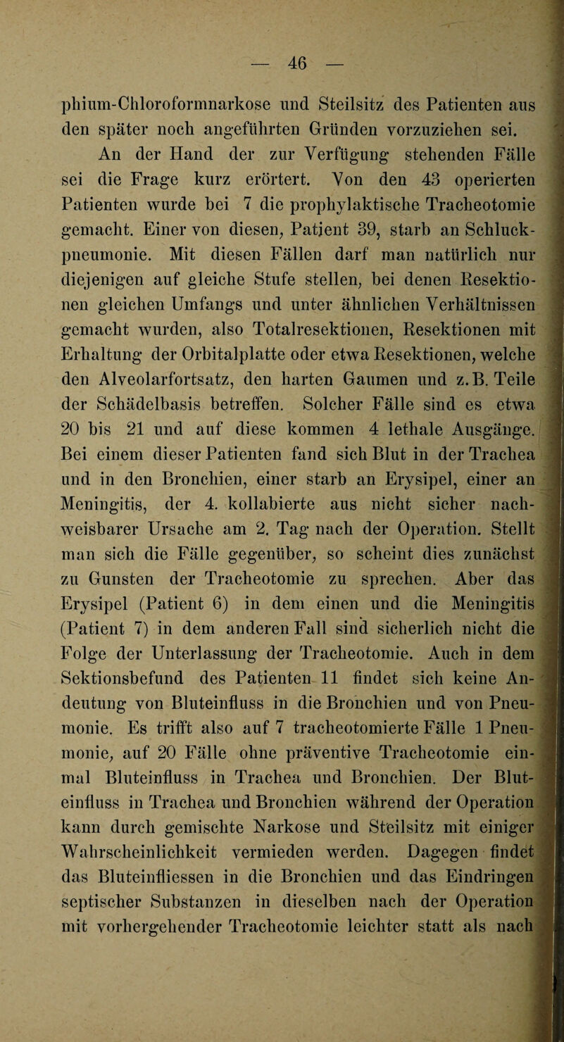 phium-Chloroformnarkose und Steilsitz des Patienten aus den später noch angeführten Gründen vorzuziehen sei. An der Hand der zur Verfügung stehenden Fälle sei die Frage kurz erörtert. Von den 43 operierten Patienten wurde bei 7 die prophylaktische Tracheotomie gemacht. Einer von diesen, Patient 39, starb an Schluck¬ pneumonie. Mit diesen Fällen darf man natürlich nur diejenigen auf gleiche Stufe stellen, bei denen Resektio¬ nen gleichen Umfangs und unter ähnlichen Verhältnissen gemacht wurden, also Totalresektionen, Resektionen mit Erhaltung der Orbitalplatte oder etwa Resektionen, welche den Alveolarfortsatz, den harten Gaumen und z.B. Teile der Schädelbasis betreffen. Solcher Fälle sind es etwa 20 bis 21 und auf diese kommen 4 lethale Ausgänge. Bei einem dieser Patienten fand sich Blut in der Trachea und in den Bronchien, einer starb an Erysipel, einer an Meningitis, der 4. kollabierte aus nicht sicher nach¬ weisbarer Ursache am 2. Tag nach der Operation. Stellt man sich die Fälle gegenüber, so scheint dies zunächst zu Gunsten der Tracheotomie zu sprechen. Aber das Erysipel (Patient 6) in dem einen und die Meningitis (Patient 7) in dem anderen Fall sind sicherlich nicht die Folge der Unterlassung der Tracheotomie. Auch in dem Sektionsbefund des Patienten 11 findet sich keine An¬ deutung von Bluteinfluss in die Bronchien und von Pneu- - monie. Es trifft also auf 7 tracheotomierte Fälle 1 Pneu¬ monie, auf 20 Fälle ohne präventive Tracheotomie ein¬ mal Bluteinfluss in Trachea und Bronchien. Der Blut¬ einfluss in Trachea und Bronchien während der Operation kann durch gemischte Narkose und Steilsitz mit einiger Wahrscheinlichkeit vermieden werden. Dagegen findet das Bluteinfliessen in die Bronchien und das Eindringen septischer Substanzen in dieselben nach der Operation mit vorhergehender Tracheotomie leichter statt als nach
