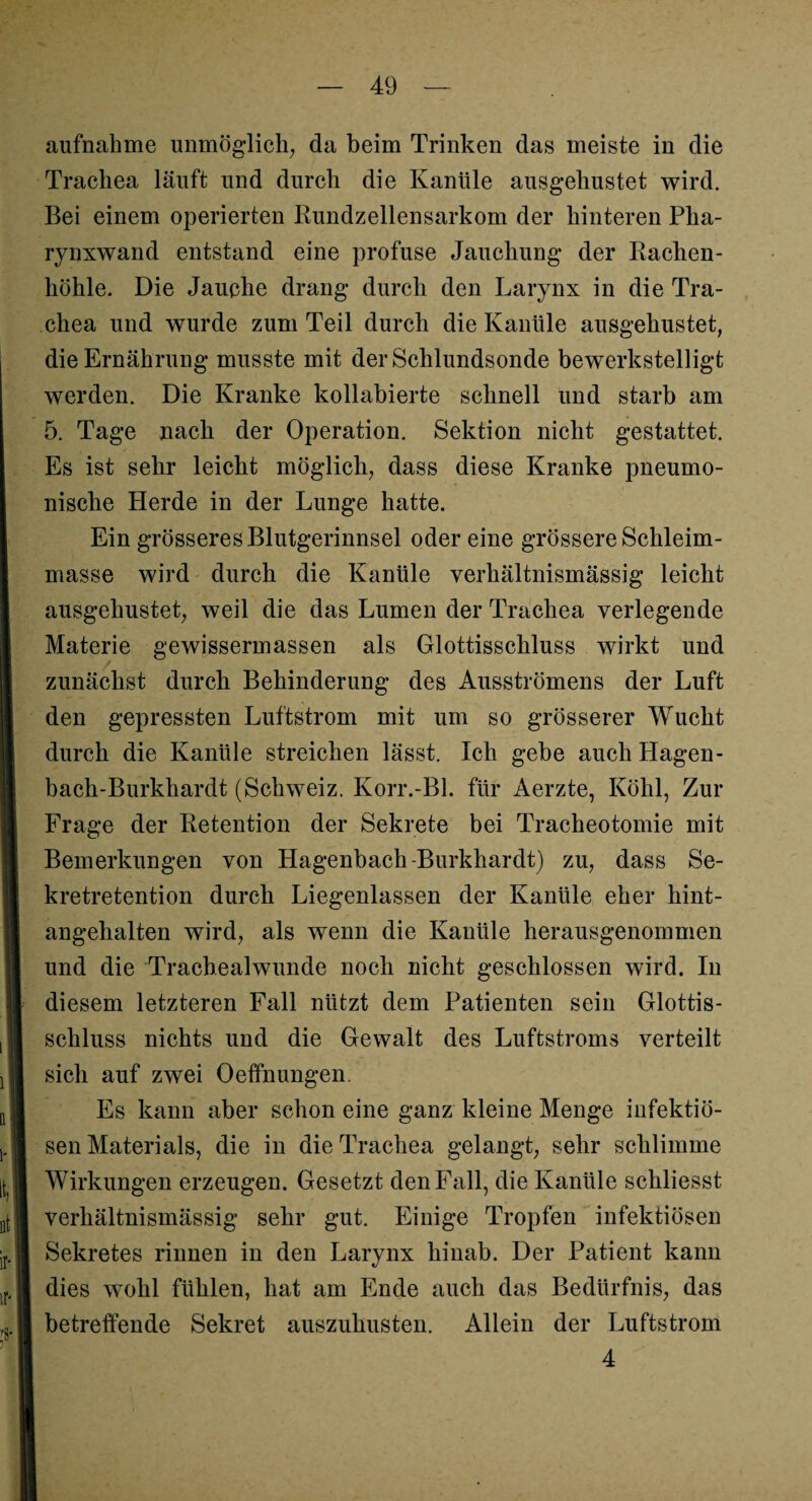 aufnahme unmöglich; da beim Trinken das meiste in die Trachea läuft und durch die Kanüle ausgehustet wird. Bei einem operierten Kundzellensarkom der hinteren Pha- rynxwand entstand eine profuse Jauchung der Rachen¬ höhle. Die Jauche drang durch den Larynx in die Tra¬ chea und wurde zum Teil durch die Kanüle ausgehustet, die Ernährung musste mit der Schlundsonde bewerkstelligt werden. Die Kranke kollabierte schnell und starb am 5. Tage nach der Operation. Sektion nicht gestattet. Es ist sehr leicht möglich, dass diese Kranke pneumo¬ nische Herde in der Lunge hatte. Ein grösseres Blutgerinnsel odereine grössere Schleim¬ masse wird durch die Kanüle verhältnismässig leicht ausgehustet, weil die das Lumen der Trachea verlegeude Materie gewissermassen als Glottisschluss wirkt und zunächst durch Behinderung des Ausströmens der Luft den gepressten Luftstrom mit um so grösserer Wucht durch die Kanüle streichen lässt. Ich gebe auch Hagen - bach-Burkhardt (Schweiz. Korr.-Bl. für Aerzte, Köhl, Zur Frage der Retention der Sekrete bei Tracheotomie mit Bemerkungen von Hagenbach Burkhardt) zu, dass Se¬ kretretention durch Liegenlassen der Kanüle eher hint¬ angehalten wird, als wenn die Kanüle herausgenommen und die Trachealwunde noch nicht geschlossen wird. In diesem letzteren Fall nützt dem Patienten sein Glottis¬ schluss nichts und die Gewalt des Luftstroms verteilt sich auf zwei Oeffnungen. Es kann aber schon eine ganz kleine Menge infektiö¬ sen Materials, die in die Trachea gelangt, sehr schlimme Wirkungen erzeugen. Gesetzt den Fall, die Kanüle schliesst verhältnismässig sehr gut. Einige Tropfen infektiösen Sekretes rinnen in den Larynx hinab. Der Patient kann dies wTolil fühlen, hat am Ende auch das Bedürfnis, das betreffende Sekret auszuhusten. Allein der Luftstrom 4