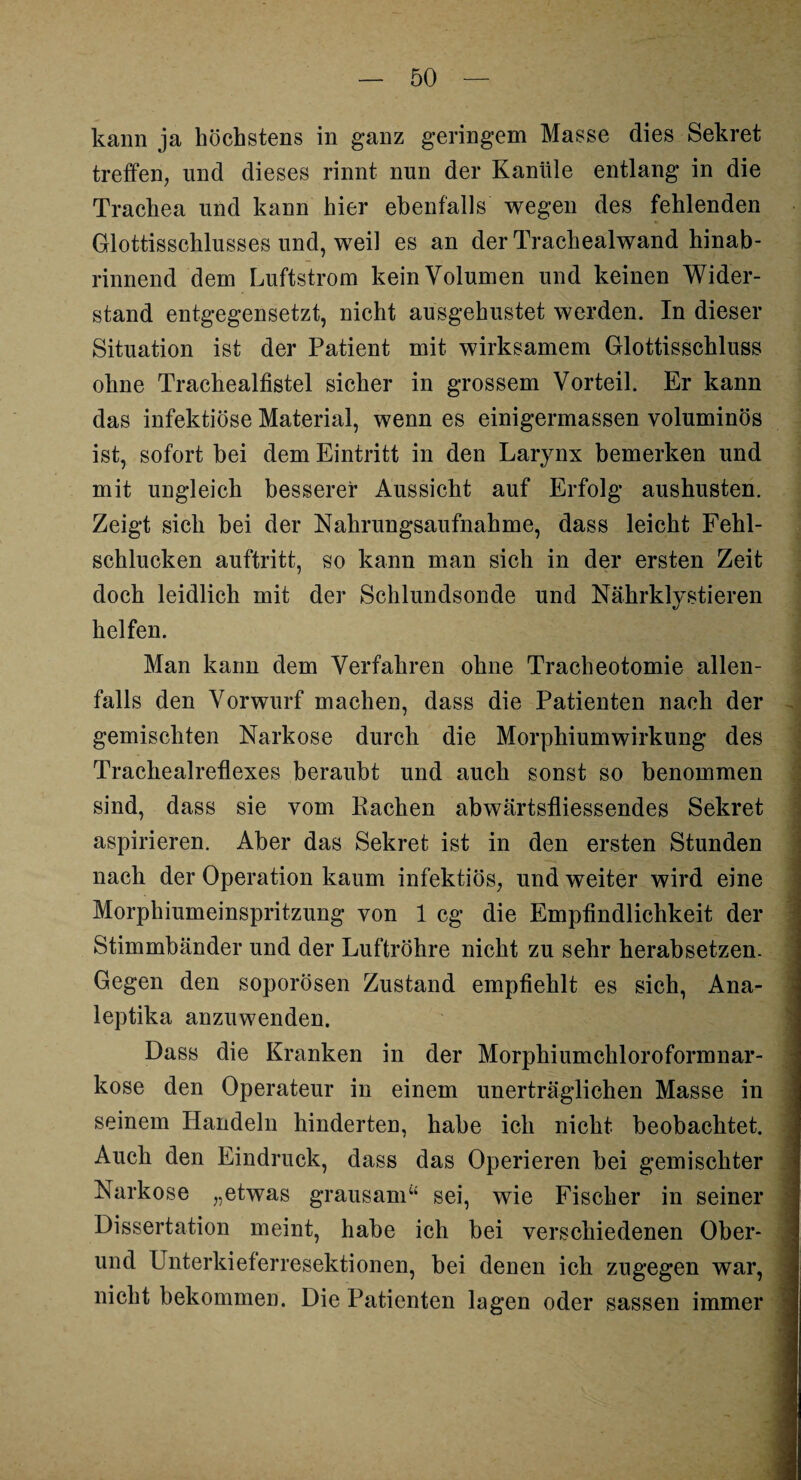 kann ja höchstens in ganz geringem Masse dies Sekret treffen, und dieses rinnt nun der Kanüle entlang in die Trachea und kann hier ebenfalls wegen des fehlenden Glottisschlusses und, weil es an der Trachealwand hinab¬ rinnend dem Luftstrom kein Volumen und keinen Wider¬ stand entgegensetzt, nicht ausgehustet werden. In dieser Situation ist der Patient mit wirksamem Glottisschluss ohne Trachealfistel sicher in grossem Vorteil. Er kann das infektiöse Material, wenn es einigermassen voluminös ist, sofort bei dem Eintritt in den Larynx bemerken und mit ungleich besserer Aussicht auf Erfolg aushusten. Zeigt sich bei der Nahrungsaufnahme, dass leicht Fehl¬ schlucken auftritt, so kann man sich in der ersten Zeit doch leidlich mit der Schlundsonde und Nährklystieren helfen. Man kann dem Verfahren ohne Tracheotomie allen¬ falls den Vorwurf machen, dass die Patienten nach der gemischten Narkose durch die Morphiumwirkung des Trachealreflexes beraubt und auch sonst so benommen sind, dass sie vom Rachen abwärtsfliessendes Sekret aspirieren. Aber das Sekret ist in den ersten Stunden nach der Operation kaum infektiös, und weiter wird eine Morphiumeinspritzung von 1 cg die Empfindlichkeit der Stimmbänder und der Luftröhre nicht zu sehr herabsetzen. Gegen den soporösen Zustand empfiehlt es sich, Ana- leptika anzuwenden. Dass die Kranken in der Morphiumchloroformnar¬ kose den Operateur in einem unerträglichen Masse in seinem Handeln hinderten, habe ich nicht beobachtet. Auch den Eindruck, dass das Operieren bei gemischter Narkose „etwas grausam“ sei, wie Fischer in seiner Dissertation meint, habe ich bei verschiedenen Ober¬ und Unterkieferresektionen, bei denen ich zugegen war, nicht bekommen. Die Patienten lagen oder sassen immer