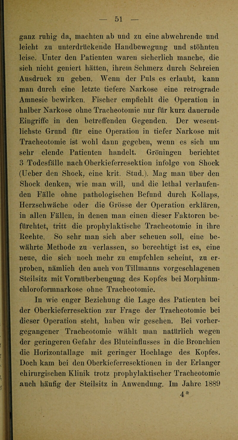 ganz ruhig da, machten ab und zu eine abwehrende und leicht zu unterdrückende Handbewegung und stöhnten leise. Unter den Patienten waren sicherlich manche, die sich nicht geniert hätten, ihrem Schmerz durch Schreien Ausdruck zu geben. Wenn der Puls es erlaubt, kann man durch eine letzte tiefere Narkose eine retrograde Amnesie bewirken. Fischer empfiehlt die Operation in halber Narkose ohne Tracheotomie nur für kurz dauernde Eingriffe in den betreffenden Gegenden. Der wesent¬ lichste Grund für eine Operation in tiefer Narkose mit Tracheotomie ist wohl dann gegeben, wenn es sich um sehr elende Patienten handelt. Groningen berichtet 3 Todesfälle nach Oberkieferresektion infolge von Shock (Ueber den Shock, eine krit. Stud.). Mag man über den Shock denken, wie man will, und die lethal verlaufen¬ den Fälle ohne pathologischen Befund durch Kollaps, Herzschwäche oder die Grösse der Operation erklären, in allen Fällen, in denen man einen dieser Faktoren be¬ fürchtet, tritt die prophylaktische Tracheotomie in ihre Rechte. So sehr man sich aber scheuen soll, eine be¬ währte Methode zu verlassen, so berechtigt ist es, eine neue, die sich noch mehr zu empfehlen scheint, zu er¬ proben, nämlich den auch von Tillmanns vorgeschlagenen Steilsitz mit Vornüberbeugung des Kopfes bei Morphium- cliloroformnarkose ohne Tracheotomie. In wie enger Beziehung die Lage des Patienten bei der Oberkieferresektion zur Frage der Tracheotomie bei dieser Operation steht, haben wir gesehen. Bei vorher¬ gegangener Tracheotomie wählt man natürlich wegen der geringeren Gefahr des Bluteinflusses in die Bronchien die Horizontallage mit geringer Hochlage des Kopfes. Doch kam bei den Oberkieferresektionen in der Erlanger chirurgischen Klinik trotz prophylaktischer Tracheotomie auch häufig der Steilsitz in Anwendung. Im Jahre 1889 4'*