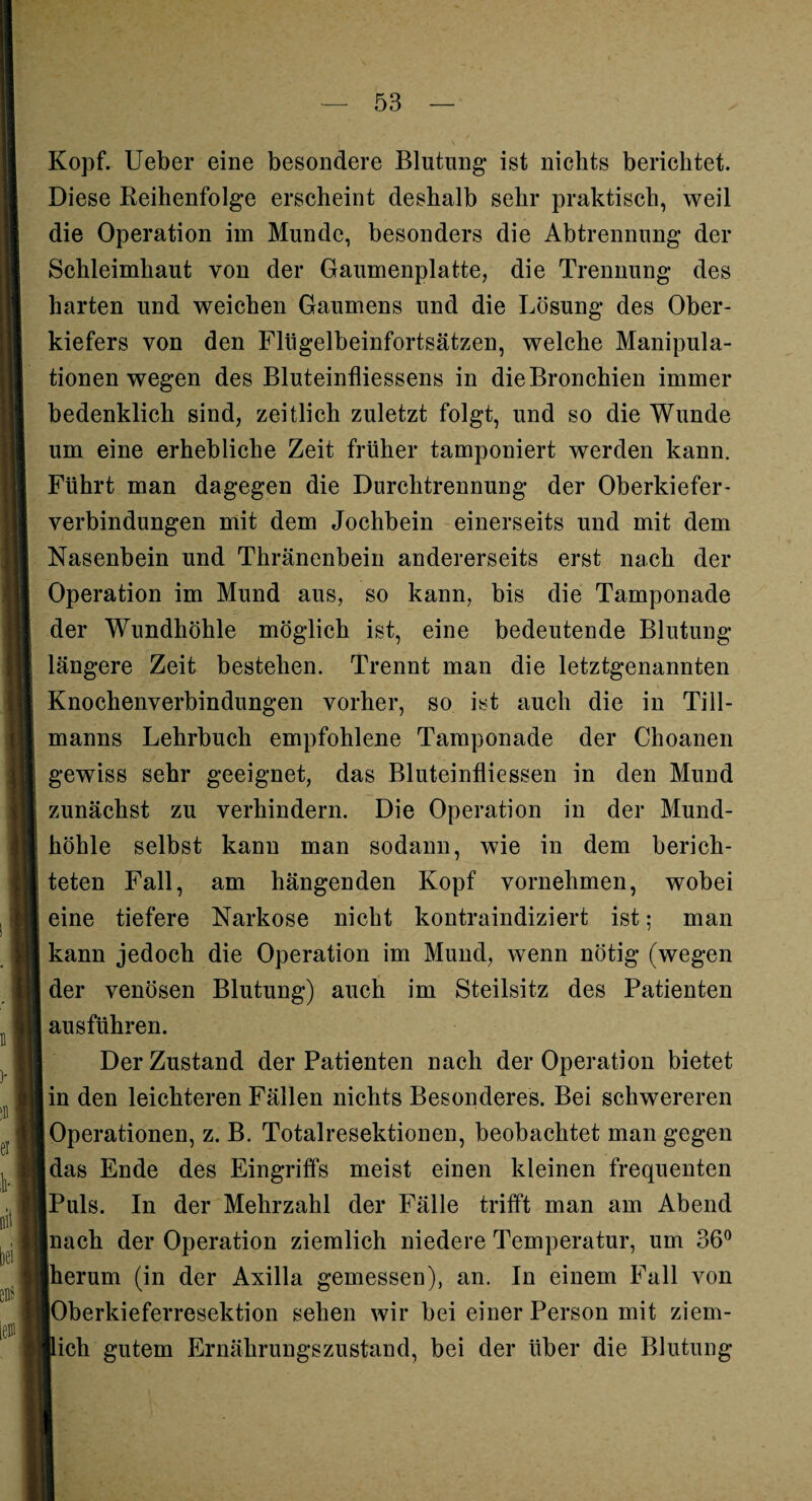 Kopf, lieber eine besondere Blutung* ist nichts berichtet. Diese Reihenfolge erscheint deshalb sehr praktisch, weil die Operation im Munde, besonders die Abtrennung der Schleimhaut von der Gaumenplatte, die Trennung des harten und weichen Gaumens und die Lösung des Ober¬ kiefers von den Flügelbeinfortsätzen, welche Manipula¬ tionen wegen des Bluteinfliessens in die Bronchien immer bedenklich sind, zeitlich zuletzt folgt, und so die Wunde um eine erhebliche Zeit früher tamponiert werden kann. Führt man dagegen die Durchtrennung der Oberkiefer¬ verbindungen mit dem Jochbein einerseits und mit dem Nasenbein und Thränenbein andererseits erst nach der Operation im Mund aus, so kann, bis die Tamponade der Wundhöhle möglich ist, eine bedeutende Blutung längere Zeit bestehen. Trennt man die letztgenannten Knochenverbindungen vorher, so ist auch die in Till¬ manns Lehrbuch empfohlene Tamponade der Choanen gewiss sehr geeignet, das Bluteinfliessen in den Mund zunächst zu verhindern. Die Operation in der Mund¬ höhle selbst kann man sodann, wie in dem berich¬ teten Fall, am hängenden Kopf vornehmen, wobei eine tiefere Narkose nicht kontraindiziert ist; man kann jedoch die Operation im Mund, wenn nötig (wegen der venösen Blutung) auch im Steilsitz des Patienten ausführen. Der Zustand der Patienten nach der Operation bietet I in den leichteren Fällen nichts Besonderes. Bei schwereren Operationen, z. B. Totalresektionen, beobachtet man gegen Idas Ende des Eingriffs meist einen kleinen frequenten Puls. In der Mehrzahl der Fälle trifft man am Abend nach der Operation ziemlich niedere Temperatur, um 36° Iherum (in der Axilla gemessen), an. In einem Fall von lOberkieferresektion sehen wir bei einer Person mit ziem¬ lich gutem Ernährungszustand, bei der über die Blutung