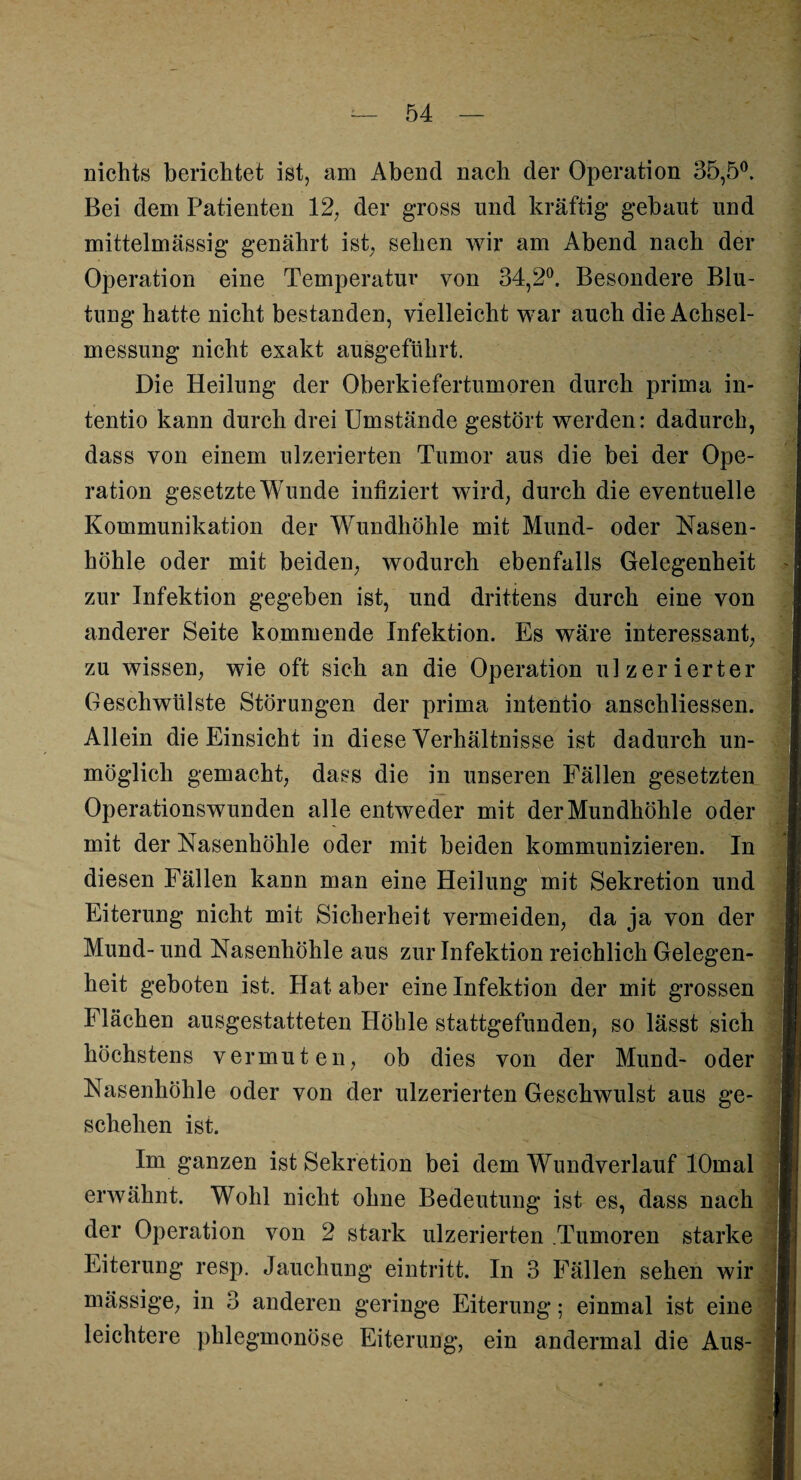 nichts berichtet ist, am Abend nach der Operation 35,5°. Bei dem Patienten 12. der gross und kräftig gebaut und mittelmässig genährt ist, sehen wir am Abend nach der Operation eine Temperatur von 34,2°. Besondere Blu¬ tung hatte nicht bestanden, vielleicht war auch die Achsel¬ messung nicht exakt ausgeführt. Die Heilung der Oberkiefertumoren durch prima in- tentio kann durch drei Umstände gestört werden: dadurch, dass von einem ulzerierten Tumor aus die bei der Ope¬ ration gesetzte Wunde infiziert wird, durch die eventuelle Kommunikation der Wundhöhle mit Mund- oder Nasen¬ höhle oder mit beiden, wodurch ebenfalls Gelegenheit zur Infektion gegeben ist, und drittens durch eine von anderer Seite kommende Infektion. Es wäre interessant, zu wissen, wie oft sich an die Operation ulzerierter Geschwülste Störungen der prima intentio anschliessen. Allein die Einsicht in diese Verhältnisse ist dadurch un¬ möglich gemacht, dass die in unseren Fällen gesetzten Operationswunden alle entweder mit der Mundhöhle oder mit der Nasenhöhle oder mit beiden kommunizieren. In diesen Fällen kann man eine Heilung mit Sekretion und Eiterung nicht mit Sicherheit vermeiden, da ja von der Mund- und Nasenhöhle aus zur Infektion reichlich Gelegen¬ heit geboten ist. Hat aber eine Infektion der mit grossen Flächen ausgestatteten Höhle stattgefunden, so lässt sich höchstens vermuten, ob dies von der Mund- oder Nasenhöhle oder von der ulzerierten Geschwulst aus ge¬ schehen ist. Im ganzen ist Sekretion bei dem Wundverlauf lOmal erwähnt. Wohl nicht ohne Bedeutung ist es, dass nach der Operation von 2 stark ulzerierten Tumoren starke Eiterung resp. Jauchung eintritt. In 3 Fällen sehen wir massige, in 3 anderen geringe Eiterung; einmal ist eine leichtere phlegmonöse Eiterung, ein andermal die Aus- t