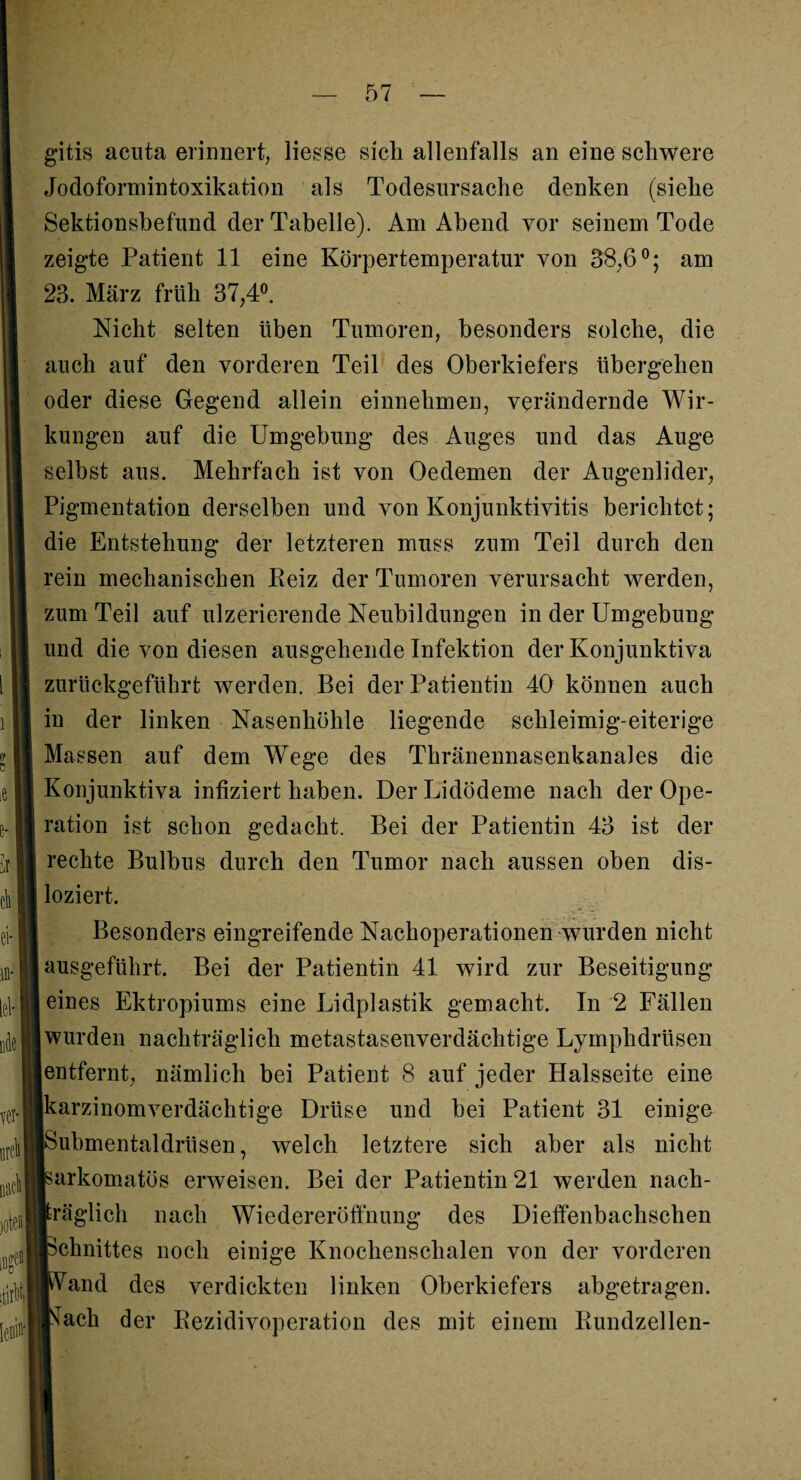 gitis acuta erinnert, Hesse sich allenfalls an eine schwere Jodoformintoxikation als Todesursache denken (siehe Sektionsbefund der Tabelle). Am Abend vor seinem Tode zeigte Patient 11 eine Körpertemperatur von 38,6°; am 23. März früh 37,4°. Nicht selten üben Tumoren, besonders solche, die auch auf den vorderen Teil des Oberkiefers übergehen oder diese Gegend allein einnehmen, verändernde Wir¬ kungen auf die Umgebung des Auges und das Auge selbst aus. Mehrfach ist von Oedemen der Augenlider, Pigmentation derselben und von Konjunktivitis berichtet; die Entstehung der letzteren muss zum Teil durch den rein mechanischen Heiz der Tumoren verursacht werden, zum Teil auf ulzerierende Neubildungen in der Umgebung und die von diesen ausgehende Infektion der Konjunktiva zurückgeführt werden. Bei der Patientin 40 können auch in der linken Nasenhöhle liegende schleimig-eiterige Massen auf dem Wege des Thränennasenkanales die Konjunktiva infiziert haben. Der Uidödeme nach der Ope¬ ration ist schon gedacht. Bei der Patientin 43 ist der rechte Bulbus durch den Tumor nach aussen oben dis¬ loziert. Besonders eingreifende Nachoperationen wurden nicht ausgeführt. Bei der Patientin 41 wird zur Beseitigung eines Ektropiums eine Lidplastik gemacht. In 2 Fällen wurden nachträglich metastasenverdächtige Lymphdrüsen entfernt, nämlich bei Patient 8 auf jeder Halsseite eine karzinomverdächtige Drüse und bei Patient 31 einige Submentaldrüsen, welch letztere sich aber als nicht sarkomatös erweisen. Bei der Patientin 21 werden nach¬ träglich nach Wiedereröffnung des Dieffenbachschen Schnittes noch einige Knochenschalen von der vorderen IM*Vand des verdickten linken Oberkiefers abgetragen.