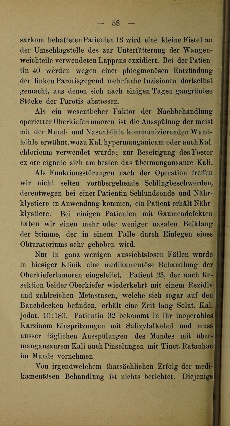 sarkom behafteten Patienten 13 wird eine kleine Fistel an der Umschlag-steile des zur Unterfiitterung der Wangen¬ weichteile verwendeten Lappens exzidiert. Bei der Patien¬ tin 40 werden wegen einer phlegmonösen Entzündung der linken Parotisgegend mehrfache Inzisionen dortselbst gemacht; aus denen sich nach einigen Tagen gangränöse Stücke der Parotis abstossen. Als ein wesentlicher Faktor der Nachbehandlung operierter Oberkiefertumoren ist die Ausspülung der meist mit der Mund- und Nasenhöhle kommunizierenden Wund¬ höhle erwähnt; wozu Kal.hypermanganicuni oder auch Kal. chloricum verwendet wurde; zur Beseitigung desFoetor ex ore eignete sich am besten das übermangansaure Kali. Als Funktionsstörungen nach der Operation treffen wir nicht selten vorübergehende Schlingbeschwerden; derentwegen bei einer Patientin Schlundsonde und Nähr- klystiere in Anwendung kommen, ein Patient erhält Nähr- klystiere. Bei einigen Patienten mit Gaumendefekten haben wir einen mehr oder weniger nasalen Beiklang der Stimme, der in einem Falle durch Einlegen eines Obturatoriums sehr gehoben wird. Nur in ganz wenigen aussichtslosen Fällen wurde in hiesiger Klinik eine medikamentöse Behandlung der Oberkiefertumoren eingeleitet. Patient 23, der nach Re¬ sektion beider Oberkiefer wiederkehrt mit einem Rezidiv und zahlreichen Metastasen, welche sich sogar auf den j Bauchdecken befinden, erhält eine Zeit lang Solut. Kal. jodat. 10:180. Patientin 32 bekommt in ihr inoperables Karzinom Einspritzungen mit Salizylalkohol und muss ausser täglichen Ausspülungen des Mundes mit über¬ mangansaurem Kali auch Pinselungen mit Tinct. Ratanhae im Munde vornehmen. Von irgendwelchem thatsächlichen Erfolg der medi¬ kamentösen Behandlung ist nichts berichtet. Diejenige