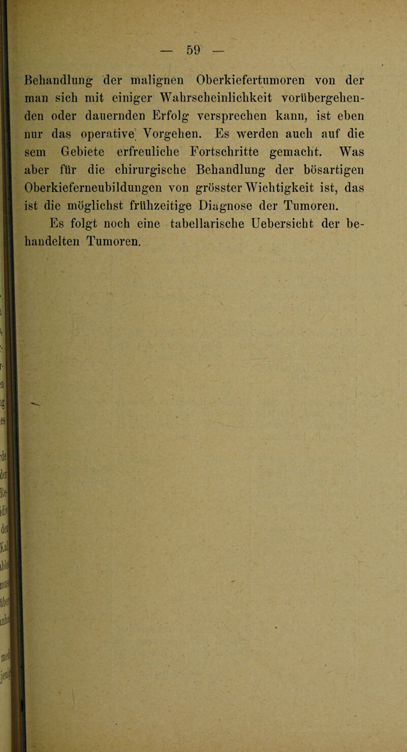 Behandlung der malignen Oberkiefertumoren von der man sich mit einiger Wahrscheinlichkeit vorübergehen¬ den oder dauernden Erfolg versprechen kann, ist eben nur das operative Vorgehen. Es werden auch auf die sem Gebiete erfreuliche Fortschritte gemacht. Was aber für die chirurgische Behandlung der bösartigen Oberkieferneubildungen von grösster Wichtigkeit ist, das ist die möglichst frühzeitige Diagnose der Tumoren. Es folgt noch eine tabellarische Uebersicht der be¬ handelten Tumoren.