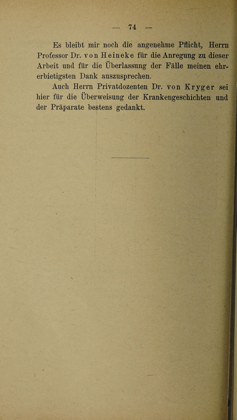 Es bleibt mir noch die angenehme Pflicht, Herrn Professor Dr. von Heineke für die Anregung zu dieser • • _ Arbeit und für die Überlassung der Fälle meinen ehr¬ erbietigsten Dank auszusprechen. Auch Herrn Privatdozenten Dr. von Kryger sei • • hier für die Überweisung der Krankengeschichten und der Präparate bestens gedankt.