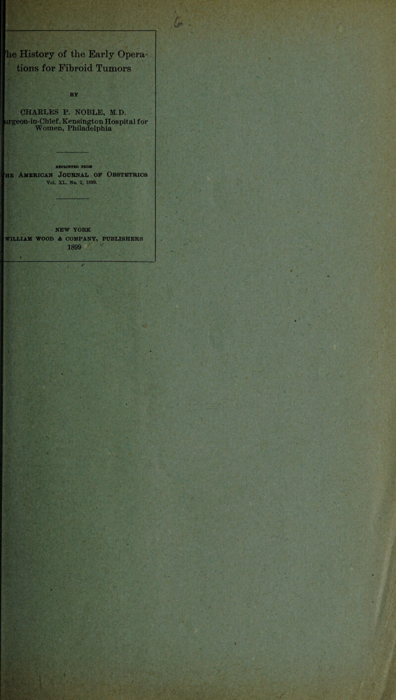 he History of the Early Opera¬ tions for Fibroid Tumors BY CHARLES P. NOBLE, M.D. urgeon-in-Chief, Kensington Hospital for Women, Philadelphia SXPRIKTBD PROM he American Journal op Obstetrics Vol. XL. No. 2. 1899. NEW YORK WILLIAM WOOD & COMPANY, PUBLISHERS 1899