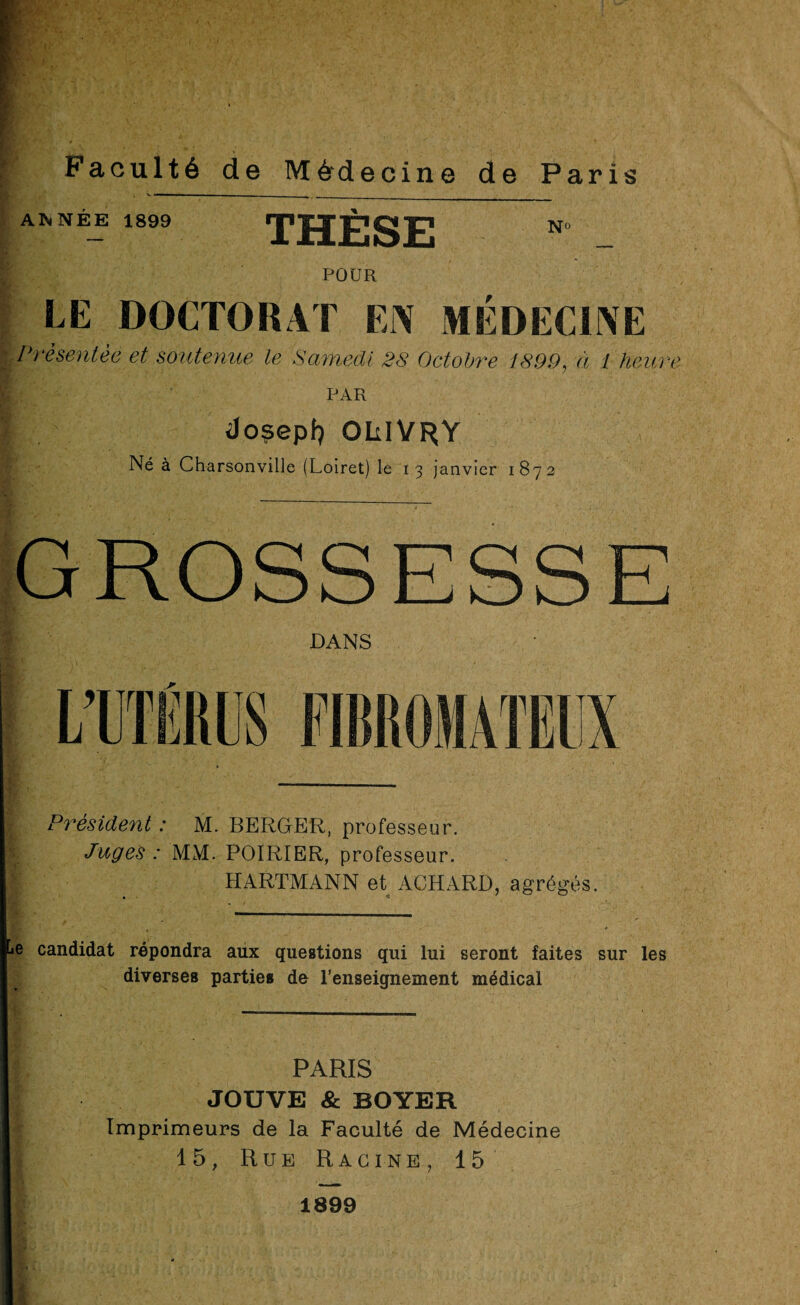 Faculté de Médecine de Paris ANNÉE 1899 THÈSE N° POUR LE DOCTORAT EJX MÉDECINE Présentée et soutenue le Samedi 38 Octobre 1899, à 1 heur, PAR <Jo?epf) OülVRY Né à Charsonville (Loiret) le 13 janvier 1872 GROSSESSE DANS Président : M. BERGER, professeur. Juges : MM. POIRIER, professeur. HARTMANN et ACHARD, agrégés. e candidat répondra aux questions qui lui seront faites sur les diverses parties de l’enseignement médical PARIS JOUVE & BOYER Imprimeurs de la Faculté de Médecine 15, Rue Racine , 15 1899