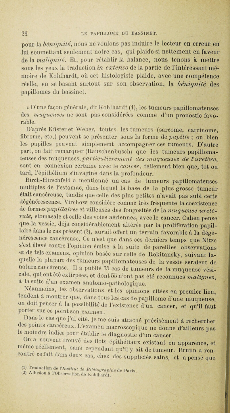 pour la bénignité, nous ne voulons pas induire le lecteur en erreur en lui soumettant seulement notre cas, qui plaide si nettement en faveur de la malignité. Et, pour rétablir la balance, nous tenons à mettre sous les yeux la traduction in extenso de la partie de l’intéressant mé¬ moire de Kohlhardt, où cet histologiste plaide, avec une compétence réelle, en se basant surtout sur son observation, la bénignité des papillomes du bassinet. « D’une façon générale, dit Kohlhardt (1), les tumeurs papillomateuses des muqueuses ne sont pas considérées comme d’un pronostic favo- rable. D’après Küster et Weber, toutes les tumeurs (sarcome, carcinome, fibrome, etc.) peuvent se présenter sous la forme de papille ; ou bien les papilles peuvent simplement accompagner ces tumeurs. D’autre part, on fait remarquer (Rauschenbusch) que les tumeurs papilloma¬ teuses des muqueuses,particulièrement des muqueuses de Vuretère, sont en connexion certaine avec le cancer, tellement bien que, tôt ou tard, l’épithélium s’invagine dans la profondeur. Birch-Hirschfeld a mentionné un cas de tumeurs papillomateuses multiples de l’estomac, dans lequel la base de la plus grosse tumeur était cancéreuse, tandis que celle des plus petites n’avait pas subi cette dégénérescence. Virchow considère comme très fréquente la coexistence de formes papillaires et villeuses des fongosités de la muqueuse urété¬ rale, stomacale et celle des voies aériennes, avec le cancer. Cahen pense que la vessie, déjà considérablement altérée par la prolifération papil¬ laire dans le cas présent (2), aurait offert un terrain favorable à la dégé¬ nérescence cancéreuse. Ce n’est que dans ces derniers temps que Nitze s est élevé contre l’opinion émise à la suite de pareilles observations et de tels examens, opinion basée sur celle de Rokitansky, suivant la¬ quelle la plupart des tumeurs papillomateuses de la vessie seraient de nature cancéreuse. Tl a publié 75 cas de tumeurs de la muqueuse vési¬ cale, qui ont été extirpées, et dont 55 n’ont pas été reconnues malignes, à la suite d’un examen anatomo-pathologique. Néanmoins, les observations et les opinions citées en premier lieu, tendent à montrer que, dans tous les cas de papillome d’une muqueuse, on doit penser à la possibilité de l’existence d’un cancer, et qu’il faut porter sur ce point son examen. Dans le cas que j’ai cité, je me suis attaché précisément à rechercher des points cancéreux. L’examen macroscopique ne donne d’ailleurs pas e moindre indice pour établir le diagnostic d’un cancer. n a souvent tiouve des îlots épithéliaux existant en apparence, et m me réellement, sans cependant qu’il y ait de tumeur. Brunn a ren¬ ie ce ai dans deux cas, chez des suppliciés sains, et a pensé que m Traduction de YInstitut de Bibliographie (-) Allusion à l’Observation de Kohlhardt de Paris.