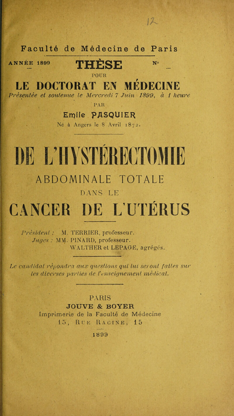 - i ■' <i rfc * tK Faculté de Médecine de Paris ANNEE 1899 THÈSE No POUR LE DOCTORAT EN MEDECINE Présentée et soutenue le Mercredi 7 Juin 1899, à 1 heure PAR Erpile PASQUIER Né à Angers le 8 Avril 1872. ABDOMINALE TOTALE DANS LE CANCER DE L’UTÉRUS Président : M. TERRIER, professeur. Juges : M NT. PINARD, professeur. WALTHERet LEPAGE, agrégés. Le candidat répondra aux questions qui lui seront faites sur les diverses parties de Enseignement médical. PARIS JOUVE & BOYER Imprimerie de la Faculté de Médecine 15', Rue. Racine, 15 1899