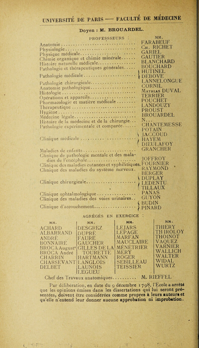 UNIVERSITÉ DE PARIS- FACULTE DE MEDECINE Doyen : M. BROUARDEL. PROFESSSEURS MM. Physiologie.... tarifï Physique medicale. . . ... ....... y • ATITJFR Chimie organique et chimie minérale. app Histoire naturelle médicale.. Pathologie et thérapeutiques générales. HUT1NEL Pathologie médicale. | DEBOVE Pathologie chirurgicale. hPow patholosiquc • • •. ; ; ; : : ; : : : ; : : : : : : m™ du val nisio ugic.• • * • • TFRRIPR Opérations et appareils... pnnPHFT Pharmacologie et matière médicale. ï VirrÆfïiv Hy^rtique.proustzy Médecine 'légàiê‘. BROUARDEL Histoire de la médecine et de la chirurgie.. . N. . . Pathologie expérimentale et comparée. 'yRAiN l uMiLbofc. / P0TA1N \ JACCOUD Clinique médicale.... HAYEM ( D1EULAFOY Maladies de enfants. GRANCHER Clinique de pathologie mentale et des mala- dies de l’encéphale. Clinique des maladies cutanécsct syphilitiques. UURN1EK # Clinique des maladies du système nerveux. RAYMOND BERGER \ DUPLAY Clinique chirurgicale. . [ EDENTU ( T1LLAUX Clinique ophtalmologique . . ..• • •. rAvrwvï Clinique des maladies des voies urinaires. , Clinique d’accouchement. GUYON BUD1N PINARD MM. ACHARD ALBARRAND ANDRÉ BONNAIRE BROC A August* BROCA André CHARRIN CHASSEVANT DELBET AGRÉGÉS EN EXERCICE ! MM. MM. DESGREZ LEJARS DU PRÉ LEPAGE FAURE MARFAN GAUCHER MAU CLAIRE GILLES DE LA MÉNÉTRIER TOURETTE MERY HARTMANN ROGER LANGLOIS SEB1LLEAU LAUNOIS TE1SSIER LEGUEU MM . TH1ERY TH IROLOY TH01N0T VAQUEZ VARN1ER WALLICH WALTER W1DAL WURTZ Chef des Travaux anatomiques. M. RIEPFEL Par délibération, en date du g décembre i 798, l’Ecole a arreté que les opinions émises dans les dissertations qui lui seront pré¬ sentées, doivent être considérées comme propres à leurs auteurs et qu’elle n’entend leur donner aucune approbation ni improbation.