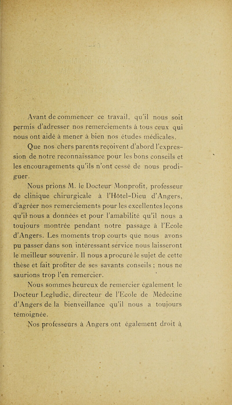 Avant de commencer ce travail, qu'il nous soit permis d’adresser nos remerciements à tous ceux qui nous ont aidé à mener à bien nos études médicales. Que nos chers parents reçoivent d’abord l’expres¬ sion de notre reconnaissance pour les bons conseils et les encouragements qu’ils n’ont cessé de nous prodi- guer. Nous prions M. le Docteur Monprofît, professeur de clinique chirurgicale à l’Hôtel-Dieu d’Angers, d’agréer nos remerciements pour les excellentes leçons qu’il- nous a données et pour l’amabilité qu’il nous a toujours montrée pendant notre passage à l’Ecole d’Angers. Les moments trop courts que nous avons pu passer dans son intéressant service nous laisseront le meilleur souvenir. 11 nous aprocuré le sujet de cette thèse et fait profiter de ses savants conseils ; nous ne saurions trop l’en remercier. Nous sommes heureux de remercier également le Docteur Legludic, directeur de l’Ecole de Médecine d’Angers de la bienveillance qu’il nous a toujours témoignée. Nos professeurs à Angers ont également droit à,