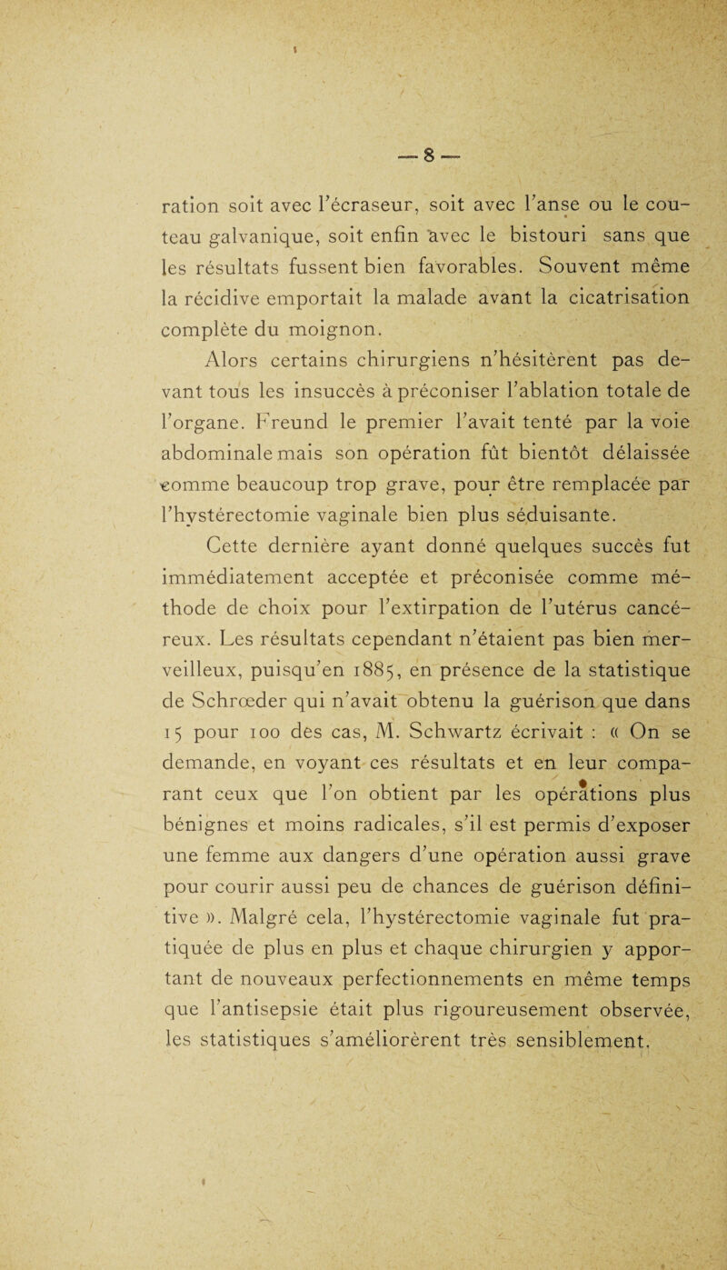 I ■— 8 — ration soit avec l'écraseur, soit avec l’anse ou le cou¬ teau galvanique, soit enfin avec le bistouri sans que les résultats fussent bien favorables. Souvent même la récidive emportait la malade avant la cicatrisation complète du moignon. Alors certains chirurgiens n'hésitèrent pas de¬ vant tous les insuccès à préconiser l'ablation totale de l'organe. Freund le premier l'avait tenté par la voie abdominale mais son opération fût bientôt délaissée comme beaucoup trop grave, pour être remplacée par l'hystérectomie vaginale bien plus séduisante. Cette dernière ayant donné quelques succès fut immédiatement acceptée et préconisée comme mé¬ thode de choix pour l'extirpation de l'utérus cancé¬ reux. Les résultats cependant n'étaient pas bien mer¬ veilleux, puisqu'en 1885, en présence de la statistique de Schrœder qui n'avait obtenu la guérison que dans * 15 pour 100 des cas, M. Schwartz écrivait : « On se demande, en voyant ces résultats et en leur compa¬ rant ceux que l'on obtient par les opérations plus bénignes et moins radicales, s'il est permis d'exposer une femme aux dangers d'une opération aussi grave pour courir aussi peu de chances de guérison défini¬ tive )). Malgré cela, l'hystérectomie vaginale fut pra¬ tiquée de plus en plus et chaque chirurgien y appor¬ tant de nouveaux perfectionnements en même temps que l'antisepsie était plus rigoureusement observée, les statistiques s'améliorèrent très sensiblement.