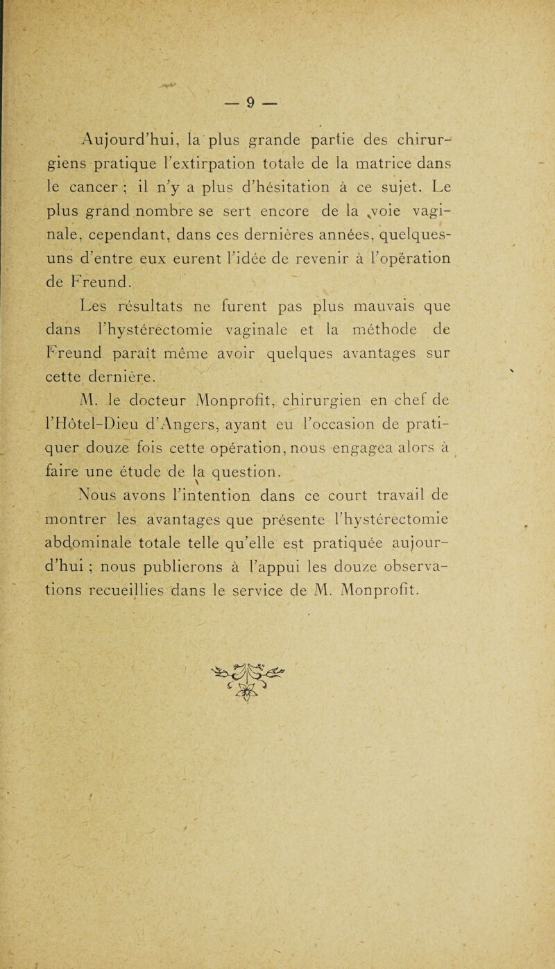 _ /• V wttbï?^*y\ A . < A . /• — 9 — Aujourd’hui, la plus grande partie des chirur¬ giens pratique l’extirpation totale de la matrice dans le cancer ; il n’y a plus d’hésitation à ce sujet. Le plus grand nombre se sert encore de la ,voie vagi¬ nale, cependant, dans ces dernières années, quelques- uns d’entre eux eurent l’idée de revenir à l’opération de Freund. > Les résultats ne furent pas plus mauvais que dans l’hystérectomie vaginale et la méthode de Freund paraît même avoir quelques avantages sur cette dernière. ■ 9 ■ • M. Je docteur Monprofît, chirurgien en chef de l’Hôtel-Dieu d’Angers, ayant eu l’occasion de prati¬ quer douze fois cette opération, nous engagea alors à faire une étude de la question. Nous avons l’intention dans ce court travail de montrer les avantages que présente l’hystérectomie abdominale totale telle qu’elle est pratiquée aujour¬ d’hui ; nous publierons à l’appui les douze observa¬ tions recueillies dans le service de M. Monprofît. t 4