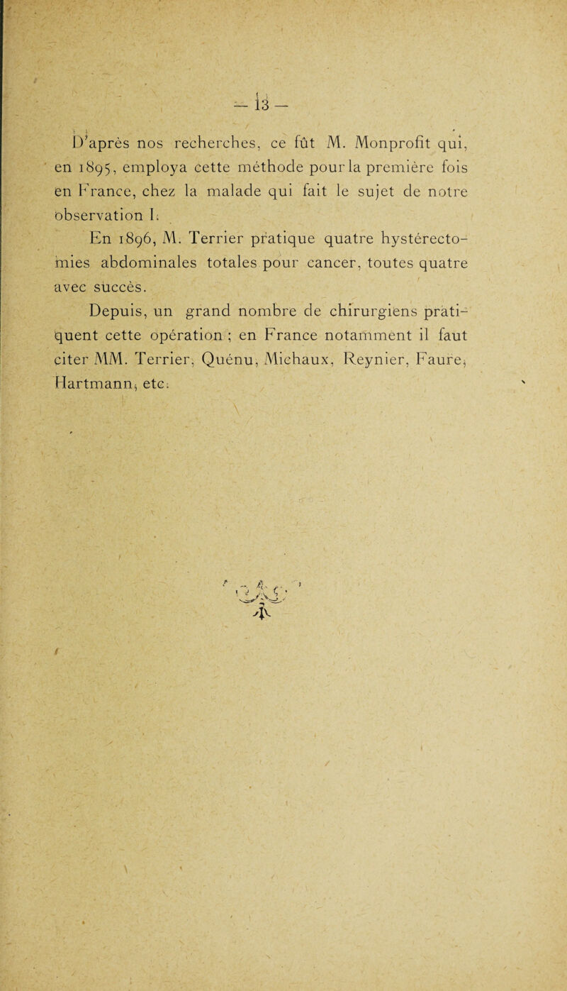 s * / D'après nos recherches, ce fût M. Monprofit qui, en 1895, employa cette méthode pourla première fois en France, chez la malade qui fait le sujet de notre observation h En 1896, M. Terrier pratique quatre hystérecto¬ mies abdominales totales pour cancer, toutes quatre avec succès. Depuis, un grand nombre de chirurgiens prati¬ quent cette opération ; en France notamment il faut citer MM. Terrier, Quénu, Michaux, Reynier, Faure, Hartmann* etc; i- V:1- ■ ■ ' • ■ \ • - r 'F /