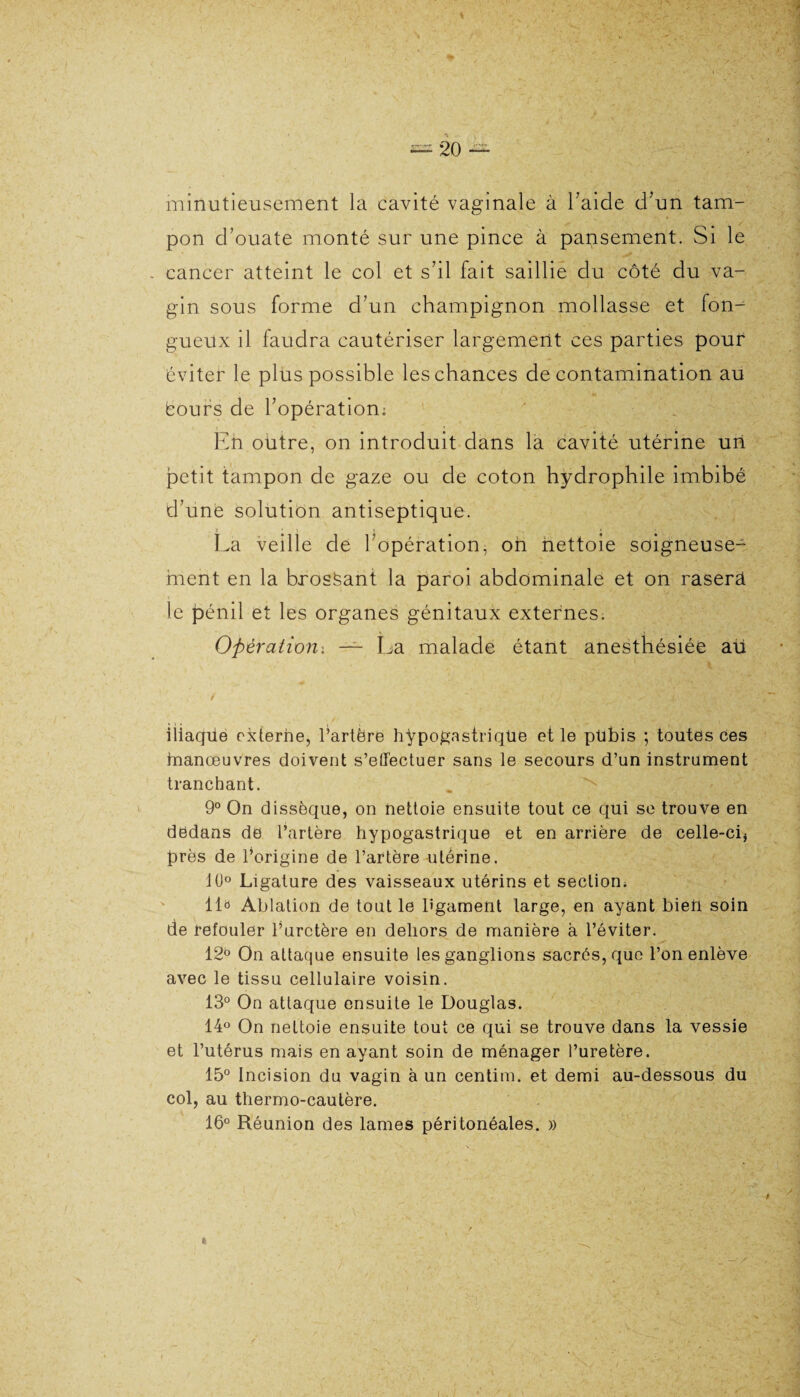 minutieusement la cavité vaginale à l aide d'un tam¬ pon d’ouate monté sur une pince à pansement. Si le cancer atteint le col et s'il fait saillie du côté du va¬ gin sous forme d'un champignon mollasse et form gueux il faudra cautériser largement ces parties pouf éviter le plus possible les chances de contamination au éours de l'opération: Eh oütre, on introduit dans la cavité utérine uh petit tampon de gaze ou de coton hydrophile imbibé d'une solution antiseptique. : ■ î » La veille de l'opération, on nettoie soigneuse¬ ment en la brossant la paroi abdominale et on rasera le pénil et les organes génitaux externes. Opération'. — La malade étant anesthésiée aü iliaqüe externe, l’artère hypogastrique et le pübis ; toutes ces hnanœuvres doivent s’effectuer sans le secours d’un instrument tranchant. 9° On dissèque, on nettoie ensuite tout ce qui se trouve en dedans de l’artère hypogastrique et en arrière de celle-ci* près de l’origine de l’artère utérine. 10° Ligature des vaisseaux utérins et section; lia Ablation de tout le l'gament large, en ayant bien soin de refouler l’uretère en dehors de manière à l’éviter. 12b On attaque ensuite les ganglions sacrés, que l’on enlève avec le tissu cellulaire voisin. 13° On attaque ensuite le Douglas. 14° On nettoie ensuite tout ce qui se trouve dans la vessie et l’utérus mais en ayant soin de ménager l’uretère. 15° Incision du vagin à un centim. et demi au-dessous du col, au thermo-cautère. 16° Réunion des lames péritonéales. »