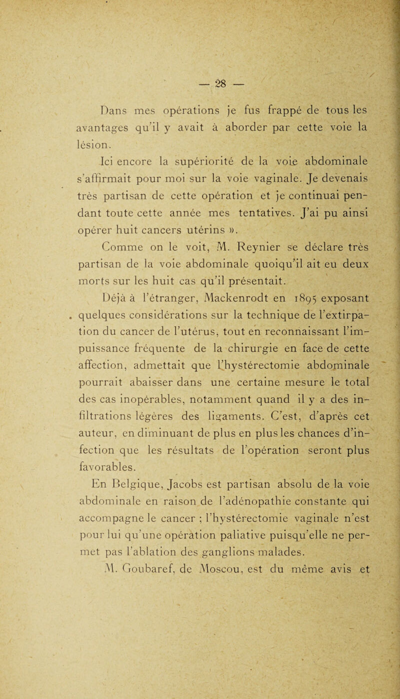 Dans mes opérations je fus frappé de tous les avantages qu’il y avait à aborder par cette voie la lésion. Ici encore la supériorité de la voie abdominale s’affirmait pour moi sur la voie vaginale. Je devenais très partisan de cette opération et je continuai pen¬ dant toute cette année mes tentatives. J’ai pu ainsi opérer huit cancers utérins )). Comme on le voit, M. Reynier se déclare très partisan de la voie abdominale quoiqu’il ait eu deux morts sur les huit cas qu’il présentait. Déjà à l’étranger, Mackenrodt en 1895 exposant . quelques considérations sur la technique de l’extirpa¬ tion du cancer de l’utérus, tout en reconnaissant l’im¬ puissance fréquente de la chirurgie en face de cette affection, admettait que l’hystérectomie abdominale pourrait abaisser dans une certaine mesure le total des cas inopérables, notamment quand il y a des in¬ filtrations légères des ligaments. C’est, d’après cet auteur, en diminuant de plus en plus les chances d’in¬ fection que les résultats de l’opération seront plus favorables. En Belgique, Jacobs est partisan absolu de la voie abdominale en raison de l’adénopathie constante qui accompagne le cancer ; l’hystérectomie vaginale n’est pour lui qu’une opération paliative puisqu’elle ne per¬ met pas l’ablation des ganglions malades. M. Goubaref, de Moscou, est du même avis et 1 'ir