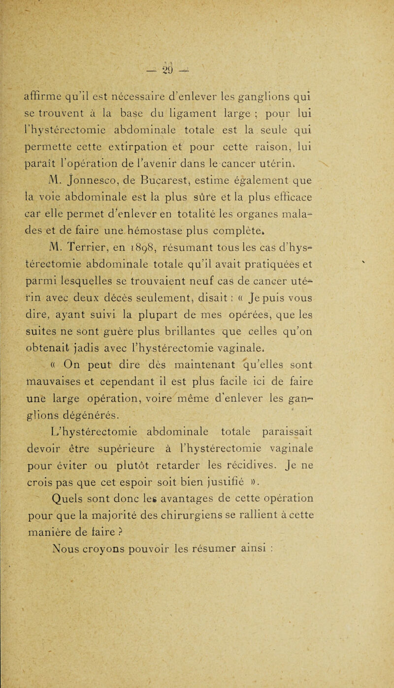 affirme qu’il est nécessaire d’enlever les ganglions qui se trouvent à la base du ligament large ; pour lui l’hystérectomie abdominale totale est la seule qui permette cette extirpation et pour cette raison, lui paraît l’opération de l’avenir dans le cancer utérin, M. Jonnesco, de Bucarest, estime également que la voie abdominale est la plus sûre et la plus efficace car elle permet d’enlever en totalité les organes mala¬ des et de faire une hémostase plus complète* M. Terrier, en 1898, résumant tous les cas cl’hys¬ térectomie abdominale totale qu’il avait pratiquées et parmi lesquelles se trouvaient neuf cas de cancer uté¬ rin avec deux décès seulement^ disait; (( Je puis vous dire, ayant suivi la plupart de mes opérées, que les suites ne sont guère plus brillantes que celles qu’on obtenait jadis avec l’hystérectomie vaginale, (( On peut dire dès maintenant qu’elles sont mauvaises et cependant il est plus facile ici de faire une large opération, voire même d'enlever les gan~ glions dégénérés. L’hystérectomie abdominale totale paraissait devoir être supérieure à l’hystérectomie vaginale pour éviter ou plutôt retarder les récidives. Je ne crois pas que cet espoir soit bien jusiifié )). Quels sont donc les avantages de cette opération pour que la majorité des chirurgiens se rallient à cette manière de faire ? Nous croyons pouvoir les résumer ainsi :