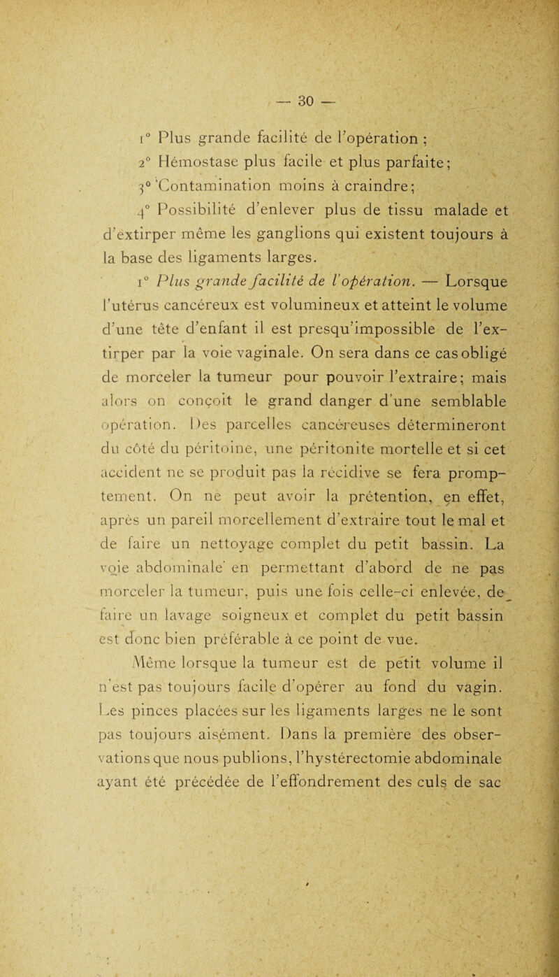 i° Plus grande facilité de l'opération ; 2° Hémostase plus facile et plus parfaite; 3°'Contamination moins à craindre; 4° Po ssibilité d’enlever plus de tissu malade et d'extirper même les ganglions qui existent toujours à la base des ligaments larges. i° Plus grande facilité de V opération. — Lorsque l’utérus cancéreux est volumineux et atteint le volume d une tête d’enfant il est presqu’impossible de l’ex¬ tirper par la voie vaginale. On sera dans ce cas obligé de morceler la tumeur pour pouvoir l’extraire; mais alors on conçoit le grand danger d’une semblable opération. Des parcelles cancéreuses détermineront du côté du péritoine, une péritonite mortelle et si cet accident ne se produit pas la récidive se fera promp¬ tement. On ne peut avoir la prétention, en effet, après un pareil morcellement d’extraire tout le mal et de faire un nettoyage complet du petit bassin. La voie abdominale’ en permettant d’abord de ne pas morceler la tumeur, puis une fois celle-ci enlevée, de faire un lavage soigneux et complet du petit bassin est donc bien préférable à ce point de vue. Même lorsque la tumeur est de petit volume il n'est pas toujours facile d’opérer au fond du vagin. Les pinces placées sur les ligaments larges ne le sont pas toujours aisément. Dans la première des obser¬ vations que nous publions, l’hystérectomie abdominale ayant été précédée de l’effondrement des culs de sac