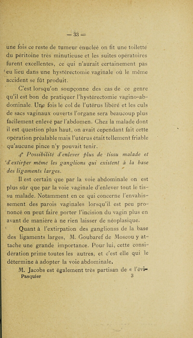 une fois ce reste de tumeur énucléé on fit une toiletté du péritoine très minutieuse et les suites opératoires furent excellentes, ce qui n’aurait certainement pas ; eu lieü dans une hystérectomie vaginale où le même accident se fût produit. C’est lorsqu’on soupçonne des cas de ce genre qu’il est bon de pratiquer l’hystérectomie vagino-ab- dominale. Une fois le col de l’utérus libéré et les culs de sacs vaginaux ouverts l’organe sera beaucoup plus facilement enlevé parl’abdomem Chez la malade dont il est question plus haut, on avait cependant fait cette opération préalable mais l’utérus était tellement friable qu’aucune pince n’y pouvait tenir. 40 Possibilité d’enlever plus de tissu malade et cd’extirper même les ganglions qui existent à la base des ligaments larges, Il est certain que par la voie abdominale on est plus sûr que par la voie vaginale d’enlever tout le tis¬ su malade. Notamment en ce qui concerne l’envahis¬ sement des parois vaginales lorsqu’il, est peu pro¬ noncé on peut faire porter l’incision du vagin plus en avant de manière à ne rien laisser de néoplasique* Quant à l’extirpation des ganglionss de la base des ligaments larges, M. Goubaref de Moscou y at¬ tache une grande importance. Pour lui, cette consi¬ dération prime toutes les autres, et c’est elle qui le détermine à adopter la voie abdominale. M. Jacobs est également très partisan de « l’évi- Pasquier 3