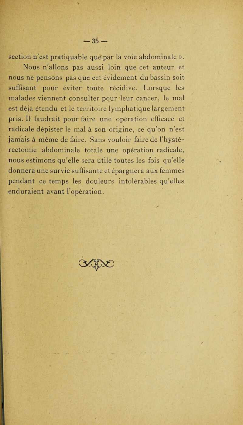 section n’est pratiquable que par la voie abdominale ». Nous n’allons pas aussi loin que cet auteur et nous ne pensons pas que cet évidement du bassin soit suffisant pour éviter toute récidive. Lorsque les malades viennent consulter pour-leur cancer, le mal est déjà étendu et le territoire lymphatique largement pris. Il faudrait pour faire une opération efficace et radicale dépister le mal à son origine, ce qu’on n’est jamais à même de faire. Sans vouloir faire de l’hÿsté- rectomie abdominale totale une opération radicale, nous estimons qu’elle sera utile toutes les fois qu’elle donnera une survie suffisante et épargnera aux femmes pendant ce temps les douleurs intolérables qu’elles enduraient avant l’opération.