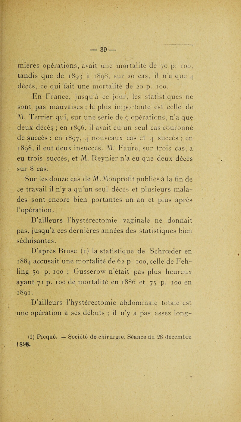 mières opérations, avait une mortalité de 70 p. 100, tandis que de 1893 à 1898, sur 20 cas, il n'a que 9 décès, ce qui fait une mortalité de 20 p. 100. En France, jusqu'à ce jour, les statistiques 11e sont pas mauvaises ; la plus importante est celle de M. Terrier qui, sur une série de 9 opérations, n'a que deux décès ; en 1896, il avait eu un seul cas couronné de succès ; en 1897, 4 nouveaux cas et 4 succès ; en 1898, il eut deux insuccès. M. Faure, sur trois cas, a eu trois succès, et M. Reynier n'a eu que deux décès sur 8 cas. Sur les douze cas de M. Monprofît publiés à la fin de ce travail il n'y a qu'un seul décès et plusieurs ma la- S des sont encore bien portantes un an et plus après l’opération. D'ailleurs l'hystérectomie vaginale ne donnait pas, jusqu'à ces dernières années des statistiques bien séduisantes. D’après Brose (1) la statistique de Schrœder en 1884 accusait une mortalité de 62 p. 100, celle de Feh- ling 50 p. 100 ; Gusserow n’était pas plus heureux ayant 71 p. 100 de mortalité en 1886 et 75 p. 100 en ■1891. D'ailleurs l'hystérectomie abdominale totale est une opération à ses débuts ; il n'y a pas assez long- (1) Picqué. — Société de chirurgie. Séance du 28 décembre 1898,