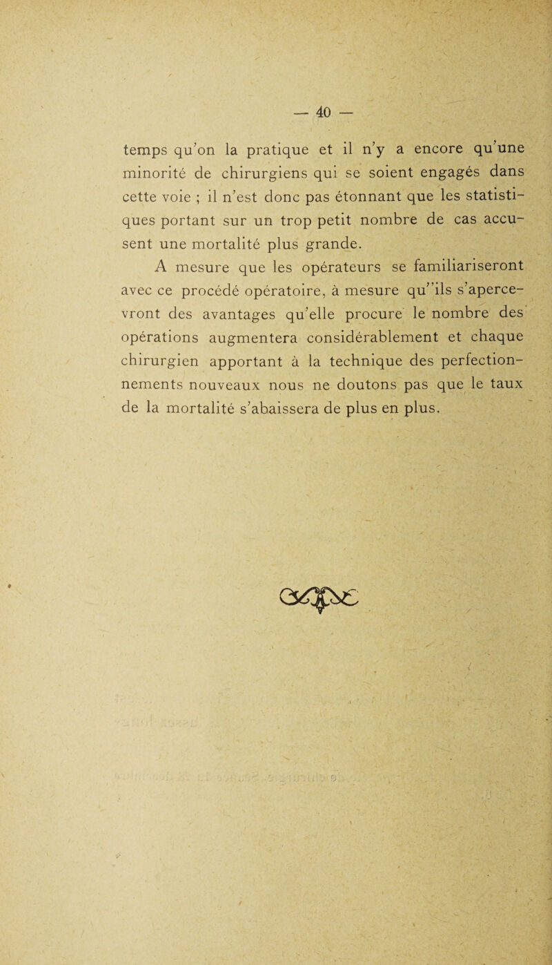 temps qu’on la pratique et il n’y a encore qu’une minorité de chirurgiens qui se soient engagés dans cette voie ; il n’est donc pas étonnant que les statisti¬ ques portant sur un trop petit nombre de cas accu¬ sent une mortalité plus grande. A mesure que les opérateurs se familiariseront avec ce procédé opératoire, à mesure qu’ ils s’aperce¬ vront des avantages qu’elle procure le nombre des opérations augmentera considérablement et chaque chirurgien apportant à la technique des perfection¬ nements nouveaux nous ne doutons pas que le taux de la mortalité s’abaissera de plus en plus. •*-