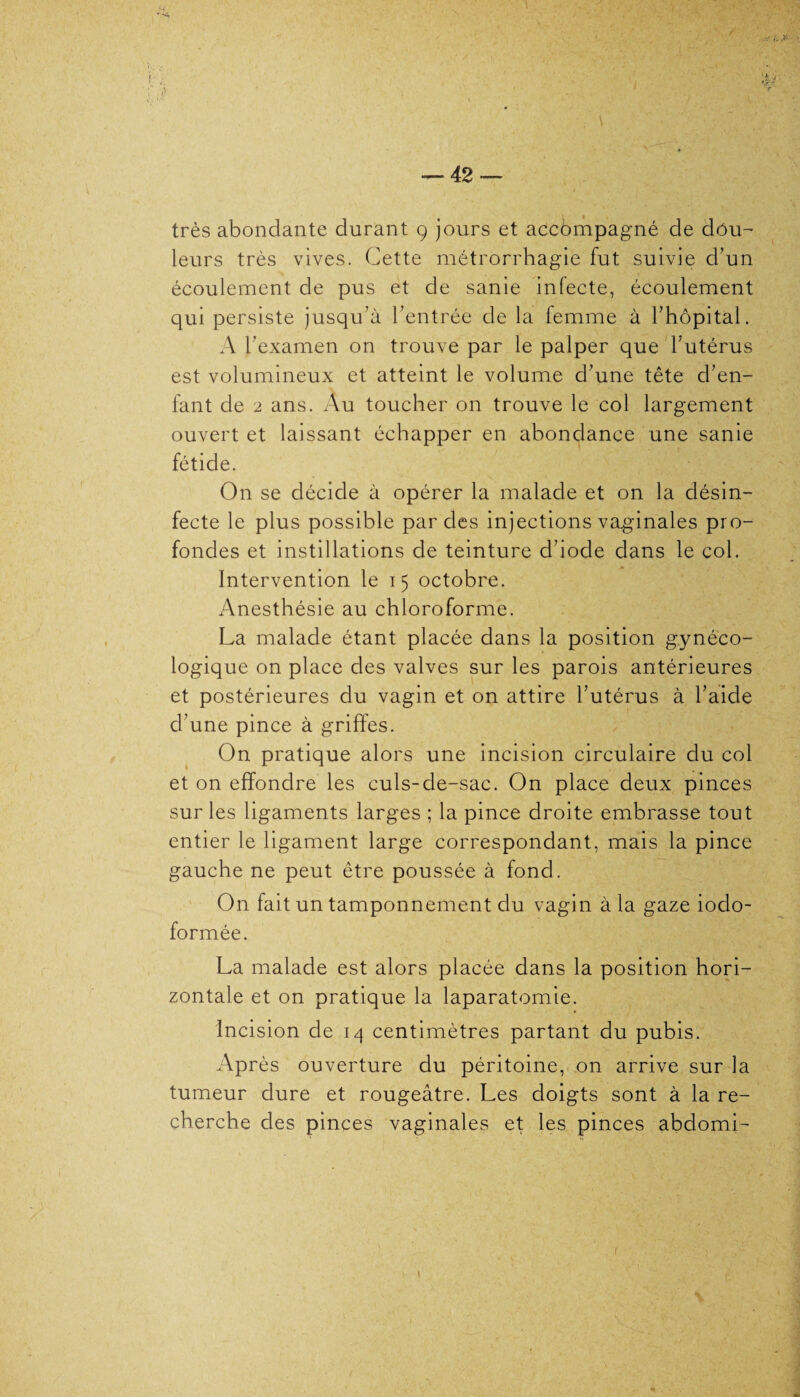 - * s — 42 — très abondante durant 9 jours et accdmpagné de dou¬ leurs très vives. Cette métrorrhagie fut suivie d’un écoulement de pus et de sanie infecte, écoulement qui persiste jusqu’à l’entrée de la femme à l’hôpital. A l’examen on trouve par le palper que l’utérus est volumineux et atteint le volume d’une tête d’en¬ fant de 2 ans. Au toucher on trouve le col largement ouvert et laissant échapper en abondance une sanie fétide. On se décide à opérer la malade et on la désin¬ fecte le plus possible par des injections vaginales pro¬ fondes et instillations de teinture d’iode dans le col. Intervention le 15 octobre. Anesthésie au chloroforme. La malade étant placée dans la position gynéco¬ logique on place des valves sur les parois antérieures et postérieures du vagin et on attire l’utérus à l’aide d’une pince à griffes. On pratique alors une incision circulaire du col et on effondre les culs-de-sac. On place deux pinces sur les ligaments larges ; la pince droite embrasse tout entier le ligament large correspondant, mais la pince gauche ne peut être poussée à fond. On fait un tamponnement du vagin à la gaze iodo- formée. La malade est alors placée dans la position hori¬ zontale et on pratique la laparatomie. Incision de 14 centimètres partant du pubis. Après ouverture du péritoine, on arrive sur la tumeur dure et rougeâtre. Les doigts sont à la re¬ cherche des pinces vaginales et les pinces abdomi- I