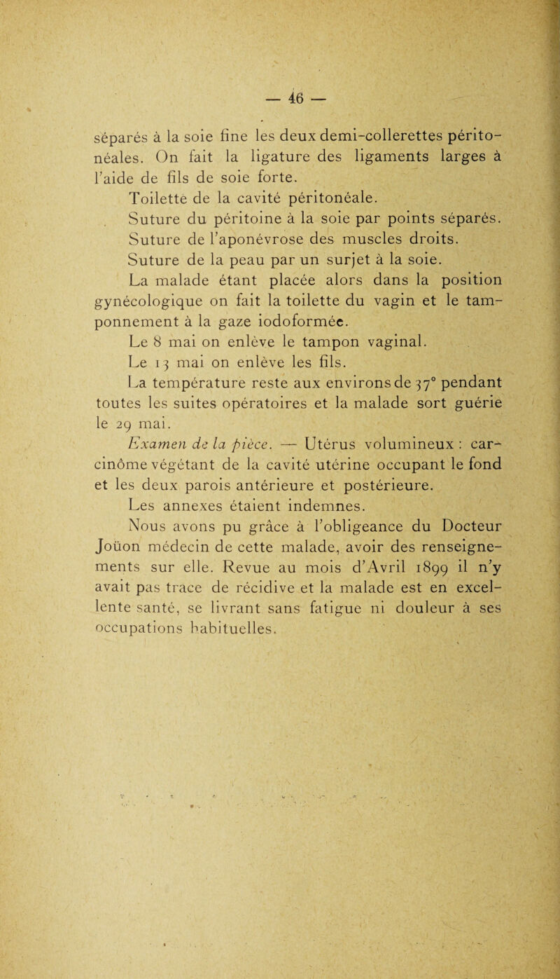 séparés à la soie fine les deux demi-collerettes périto¬ néales. On fait la ligature des ligaments larges à l’aide de fils de soie forte. Toilette de la cavité péritonéale. Suture du péritoine à la soie par points séparés. Suture de l’aponévrose des muscles droits. Suture de la peau par un surjet à la soie. La malade étant placée alors dans la position gynécologique on fait la toilette du vagin et le tam¬ ponnement à la gaze iodoformée. Le 8 mai on enlève le tampon vaginal. Le 13 mai on enlève les fils. La température reste aux environs de 370 pendant toutes les suites opératoires et la malade sort guérie le 29 mai. Examen de la pièce. — Utérus volumineux : car- cinôme végétant de la cavité utérine occupant le fond et les deux parois antérieure et postérieure. Les annexes étaient indemnes. Nous avons pu grâce à l’obligeance du Docteur Joüon médecin de cette malade, avoir des renseigne¬ ments sur elle. Revue au mois d’Avril 1899 il n’y avait pas trace de récidive et la malade est en excel¬ lente santé, se livrant sans fatigue ni douleur à ses occupations habituelles.