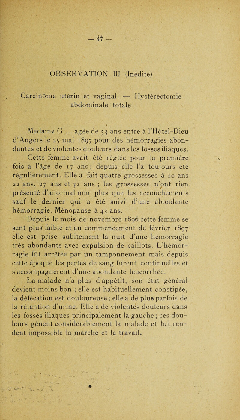 OBSERVATION III (Inédite) Carcinome utérin et vaginal. — Hystérectomie abdominale totale d ' ' • ■ «i Madame G.... âgée de 53 ans entre à l’Hôtel-Dieu d’Angers le 25 mai 1897 pour des hémorragies abon¬ dantes et de violentes douleurs dans les fosses iliaques. Cette femme avait été réglée pour la première fois à l’âge de 17 ans; depuis elle l’a toujours été régulièrement. Elle a fait quatre grossesses à 20 ans 22 ans, 27 ans et 32 ans ; les grossesses n’pnt rien présenté d’anormal non plus que les accouchements sauf le dernier qui a été suivi d’une abondante hémorragie. Ménopause à 43 ans. Depuis le mois de novembre 1896 cette femme se sent plus- faible et au commencement de février 1897 elle est prise subitement la nuit d’une hémorragie très abondante avec expulsion de caillots. L’hémor¬ ragie fût arrêtée par un tamponnement mais depuis cette époque les pertes de sang furent continuelles et s’accompagnèrent d’une abondante leucorrhée. La malade n’a plus d’appétit, son état général devient moins bon ; elle est habituellement constipée, la défécation est douloureuse; elle a de plus parfois de la rétention d’urine. Elle a de violentes douleurs dans les fosses iliaques principalement la gauche; ces dou¬ leurs gênent considérablement la malade et lui ren¬ dent impossible la marche et le travail.