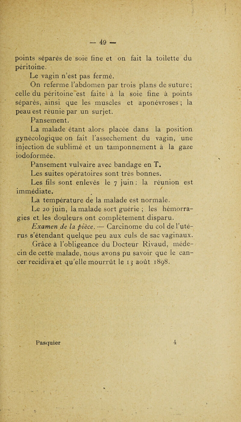 points séparés de soie fine et on fait la toilette du péritoine. Le vagin n’est pas fermé. On referme l’abdomen par trois plans de suture; celle du péritoine est faite à la soie fine à points séparés, ainsi que les muscles et aponévroses ; la peau est réunie par un surjet. Pansement. La malade étant alors placée dans la position gynécologique on fait l’assechement du vagin, une injection de sublimé et un tamponnement à la gaze iodoformée. Pansement vulvaire avec bandage en T. Les suites opératoires sont très bonnes. Les fils sont enlevés le 7 juin : la réunion est immédiate. La température de la malade est normale. Le 20 juin, la malade sort guérie ; les hémorra¬ gies et les douleurs ont complètement disparu. Examen de la pièce. — Carcinome du col de l’uté¬ rus s’étendant quelque peu aux culs de sac vaginaux. Grâce à l’obligeance du Docteur Rivaud, méde¬ cin de cette malade, nous avons pu savoir que le can¬ cer récidiva et qu’elle mourrût le 13 août 1898. Pasquier 4