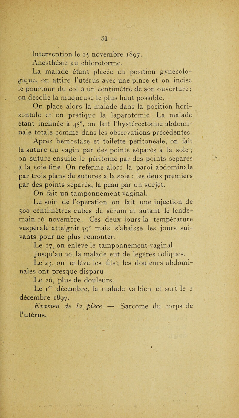 Intervention le 15 novembre 1897. Anesthésie au chloroforme. La malade étant placée en position gynécolo¬ gique, on attire l’utérus avec une pince et on incise le pourtour du col à un centimètre de son ouverture; on décolle la muqueuse le plus haut possible. On place alors la malade dans la position hori¬ zontale et on pratique la laparotomie. La malade étant inclinée à 45°, on fait l’hystérectomie abdomi¬ nale totale comme dans les observations précédentes. Après hémostase et toilette péritonéale, on fait la suture du vagin par des points séparés à la soie ; on suture ensuite le péritoine par des points séparés à la soie fine. On referme alors la paroi abdominale par trois plans de sutures à la soie : les deux premiers par des points séparés, la peau par un surjet. On fait un tamponnement vaginal. Le soir de l’opération on fait une injection de 500 centimètres cubes de sérum et autant le lende¬ main 16 novembre. Ces deux jours la température vespérale atteignit 390 mais s’abaisse les jours sui¬ vants pour ne plus remonter. Le 17, on enlève le tamponnement vaginal. Jusqu’au 20, la malade eut de légères coliques. Le 23, on enlève les fils'; les douleurs abdomi¬ nales ont presque disparu. Le 26, plus de douleurs. Le ier décembre, la malade va bien et sort le 2 décembre 1897. Examen de la pièce. — Sarcome du corps de l’utérus. t