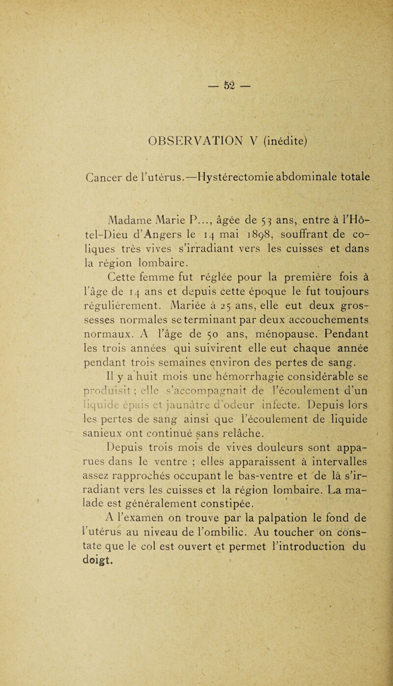 Cancer de l’utérus.—Hystérectomie abdominale totale Madame Marie P..., âgée de 53 ans, entre à l’Hô- tel-Dieu d’Angers le 14 mai 1898, souffrant de co¬ liques très vives s’irradiant vers les cuisses et dans la région lombaire. Cette femme fut réglée pour la première fois à l’âge de 14 ans et depuis cette époque le fut toujours régulièrement. Mariée à 25 ans, elle eut deux gros¬ sesses normales se terminant par deux accouchements normaux. A l’âge de 50 ans, ménopause. Pendant les trois années qui suivirent elle eut chaque année pendant trois semaines environ des pertes de sang. Il y a huit mois une hémorrhagie considérable se produisit ; elle s’accompagnait de l’écoulement d’un liquide épais et jaunâtre d’odeur infecte. Depuis lors les pertes de sang ainsi que l’écoulement de liquide sanieux ont continué sans relâche. Depuis trois mois de vives douleurs sont appa¬ rues dans le ventre ; elles apparaissent à intervalles assez rapprochés occupant le bas-ventre et de là s’ir¬ radiant vers les cuisses et la région lombaire. La ma¬ lade est généralement constipée. A l’examen on trouve par la palpation le fond de l’utérus au niveau de l’ombilic. Au toucher on cons¬ tate que le col est ouvert et pçrmet l’introduction du doigt.