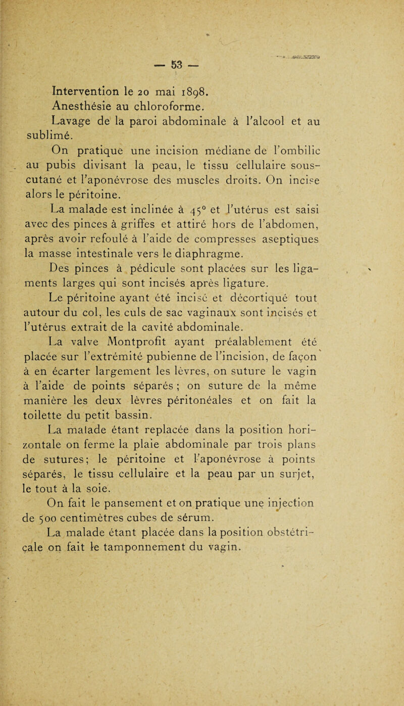 à#&J£S31Pii Intervention le 20 mai 1898. Anesthésie au chloroforme. Lavage de la paroi abdominale à l'alcool et au sublimé. On pratique une incision médiane de l'ombilic au pubis divisant la peau, le tissu cellulaire sous- cutané et l'aponévrose des muscles droits. On incise alors le péritoine. La malade est inclinée à 450 et l'utérus est saisi avec des pinces à griffes et attiré hors de l'abdomen, après avoir refoulé à l'aide de compresses aseptiques la masse intestinale vers le diaphragme. Des pinces à pédicule sont placées sur les liga¬ ments larges qui sont incisés après ligature. Le péritoine ayant été incisé et décortiqué tout autour du col, les culs de sac vaginaux sont incisés et l’utérus extrait de la cavité abdominale. La valve Montprofît ayant préalablement été placée sur l'extrémité pubienne de l'incision, de façon à en écarter largement les lèvres, on suture le vagin à l'aide de points séparés ; on suture de la même manière les deux lèvres péritonéales et on fait la toilette du petit bassin. La malade étant replacée dans la position hori¬ zontale on ferme la plaie abdominale par trois plans de sutures; le péritoine et l'aponévrose à points séparés, le tissu cellulaire et la peau par un surjet, le tout à la soie. On fait le pansement et on pratique une injection de 500 centimètres cubes de sérum. La malade étant placée dans la position obstétri¬ cale on fait le tamponnement du vagin.