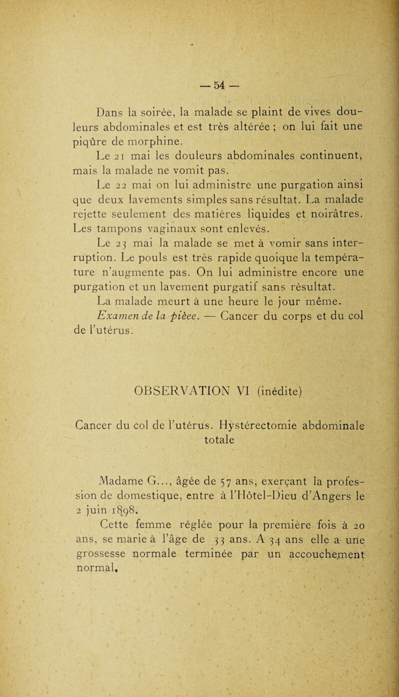 Dans la soirée, la malade se plaint de vives dou¬ leurs abdominales et est très altérée ; on lui fait une piqûre de morphine. Le 21 mai les douleurs abdominales continuent, mais la malade ne vomit pas. Le 22 mai on lui administre une purgation ainsi que deux lavements simples sans résultat. La malade rejette seulement des matières liquides et noirâtres. Les tampons vaginaux sont enlevés. Le 23 mai la malade se met à vomir sans inter¬ ruption. Le pouls est très rapide quoique la tempéra¬ ture n’augmente pas. On lui administre encore une purgation et un lavement purgatif sans résultat. La malade meurt à une heure le jour même. Examen de la pièee. — Cancer du corps et du col de l’utérus. OBSERVATION VI (inédite) Cancer du col de l’utérus. Hystérectomie abdominale totale Madame G..., âgée de 57 ans, exerçant la profes¬ sion de domestique, entre à l’Hôtel-Dieu d’Angers le 2 juin 1898. Cette femme réglée pour la première fois à 20 ans, se marie à l’âge de 33 ans. A 34 ans elle a une grossesse normale terminée par un accouchement normal*