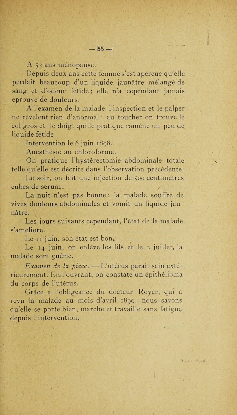 A 53 ans ménopause. Depuis deux ans cette femme s’est aperçue qu’elle « perdait beaucoup d’un liquide jaunâtre mélangé de sang et d’odeur fétide ; elle n’a cependant jamais éprouvé de douleurs. f b < A l’examen de la malade l’inspection et le palper ne révèlent rien d’anormal : au toucher on trouve le col gros et le doigt qui .le pratique ramène un peu de liquide fétide. Intervention le 6 juin 1898. Anesthésie au chloroforme. On pratique l’hystérectomie abdominale totale telle qu’elle est décrite dans l’observation précédente. Le soir, on fait une injection de 500 centimètres cubes de sérum. , La nuit n’est pas bonne ; la malade souffre de vives douleurs abdominales et vomit un liquide jau¬ nâtre. Les jours suivants cependant, l’état de la malade s’améliore. Le 11 juin, son état est bon. Le 14 juin, on enlève les fils et le 2 juillet, la malade sort guérie. Examen de la pièce. — L’utérus paraît sain exté¬ rieurement. En l’ouvrant, on constate un épithélioma du corps de l’utérus. Grâce à l’obligeance du docteur Royer, qui a revu la malade au mois d’avril 1899, nous savons qu’elle se porte bien, marche et travaille sans fatigue depuis l’intervention. \ :