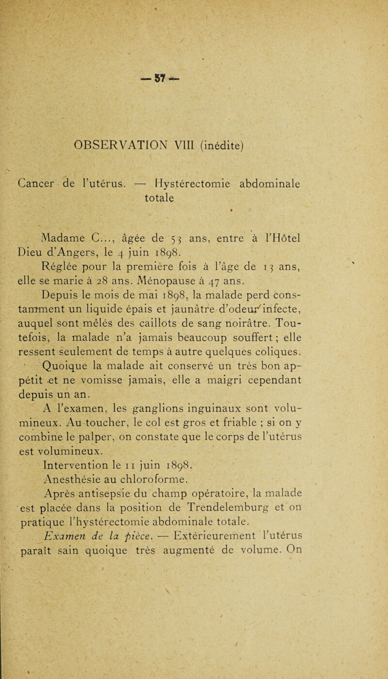 Cancer de l’utérus. — Hystérectomie abdominale totale Madame C..., âgée de 53 ans, entre à l’Hôtel Dieu d’Angers, le 4 juin 1898. Réglée pour la première fois à l’âge de 13 ans, elle se marie à 28 ans. Ménopause à 47 ans. Depuis le mois de mai 1898, la malade perd cons¬ tamment un liquide épais et jaunâtre d’odeur'infecte, auquel sont mêlés des caillots de sang noirâtre. Tou¬ tefois, la malade n’a jamais beaucoup souffert; elle ressent seulement de temps à autre quelques coliques. Quoique la malade ait conservé un très bon ap¬ pétit -et ne vomisse jamais, elle a maigri cependant depuis un an. A l’examen, les ganglions inguinaux sont volu¬ mineux. Au toucher, le col est gros et friable ; si on y combine le palper, on constate que le corps de l’utérus est volumineux. Intervention le 11 juin 1898. Anesthésie au chloroforme. Après antisepsie du champ opératoire, la malade est placée dans la position de Trendelemburg et on pratique l’hystérectomie abdominale totale. Examen de la pièce. — Extérieurement l’utérus paraît sain quoique très augmenté de volume. On