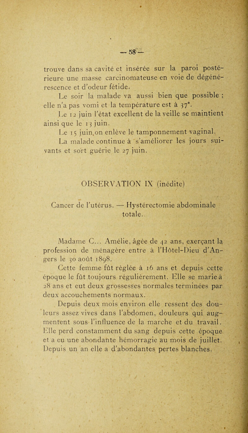 trouve dans sa cavité et insérée sur la paroi posté¬ rieure une masse carcinomateuse en voie de dégéné¬ rescence et d’odeur fétide, Le soir la malade va aussi bien que possible ; elle n’a pas vomi et la température est à 370. Le 12 juin l’état excellent de la veille se maintient ainsi que le 1 3 juin. Le 15 juin on enlève le tamponnement vaginal. La malade continue à s’améliorer les jours sui¬ vants et sort guérie le 27 juin. OBSERVATION IX (inédite) V ‘ - S '• ' , ' . , > ;V Cancer de l’utérus. — Hystérectomie abdominale totale.. Madame C... Amélie, âgée de 42 ans, exerçant la profession de ménagère entre à l’Hôtel-Dieu d’An¬ gers le 30 août 1898. Cette femme fût réglée à 16 ans et depuis cette époque le fût toujours régulièrement. Elle se marie à 28 ans et eut deux grossesses normales terminées par deux accouchements normaux. Depuis deux mois environ elle ressent des dou¬ leurs assez vives dans l’abdomen, douleurs qui aug¬ mentent sous l’influence de la marche et du travail. Elle perd constamment du sang depuis cette époque et a eu une abondante hémorragie au mois de juillet. Depuis un an elle a d’abondantes pertes blanches.